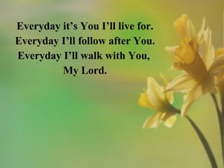 Everyday it’s You I’ll live for. Everyday I’ll follow after You. Everyday I’ll walk with You,  My Lord. 