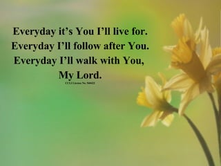 Everyday it’s You I’ll live for. Everyday I’ll follow after You. Everyday I’ll walk with You,  My Lord. CCLI License No. 560422 