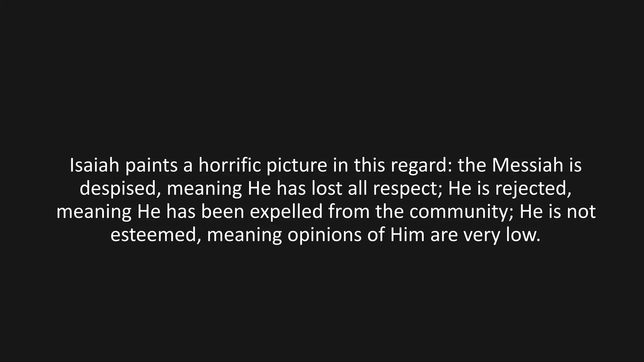 Isaiah paints a horrific picture in this regard: the Messiah is
despised, meaning He has lost all respect; He is rejected,
meaning He has been expelled from the community; He is not
esteemed, meaning opinions of Him are very low.
 