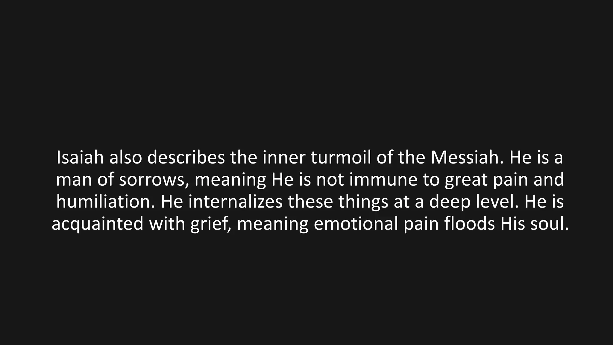 Isaiah also describes the inner turmoil of the Messiah. He is a
man of sorrows, meaning He is not immune to great pain and
humiliation. He internalizes these things at a deep level. He is
acquainted with grief, meaning emotional pain floods His soul.
 