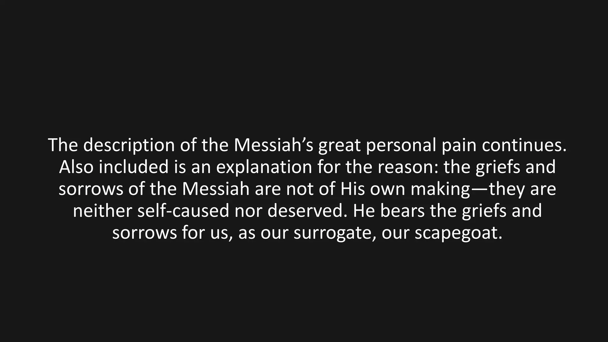 The description of the Messiah’s great personal pain continues.
Also included is an explanation for the reason: the griefs and
sorrows of the Messiah are not of His own making—they are
neither self-caused nor deserved. He bears the griefs and
sorrows for us, as our surrogate, our scapegoat.
 