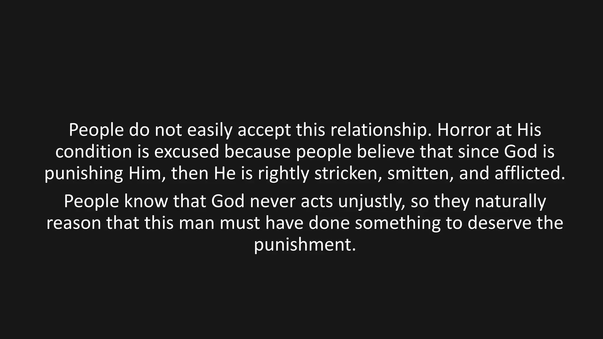 People do not easily accept this relationship. Horror at His
condition is excused because people believe that since God is
punishing Him, then He is rightly stricken, smitten, and afflicted.
People know that God never acts unjustly, so they naturally
reason that this man must have done something to deserve the
punishment.
 