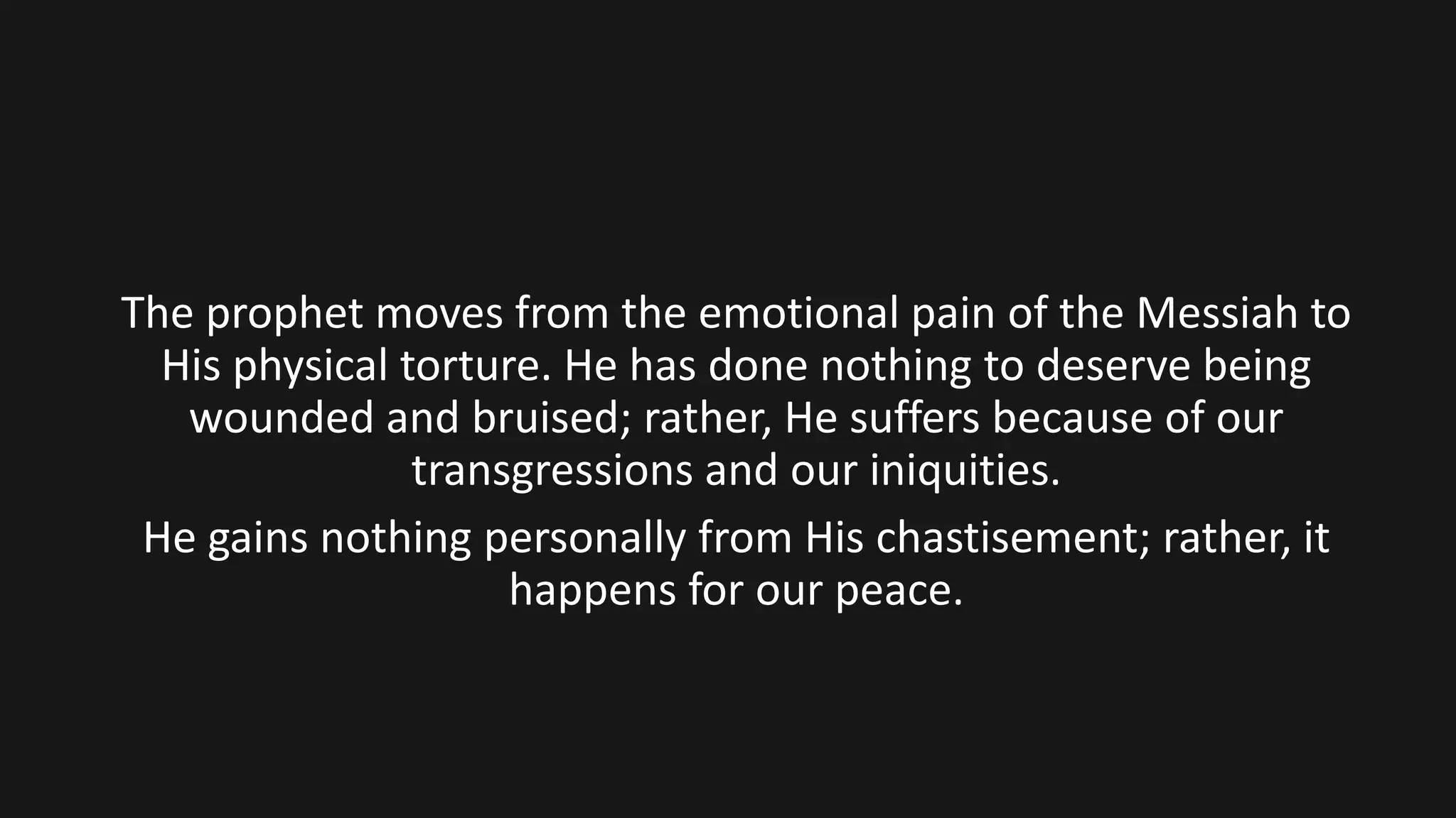 The prophet moves from the emotional pain of the Messiah to
His physical torture. He has done nothing to deserve being
wounded and bruised; rather, He suffers because of our
transgressions and our iniquities.
He gains nothing personally from His chastisement; rather, it
happens for our peace.
 