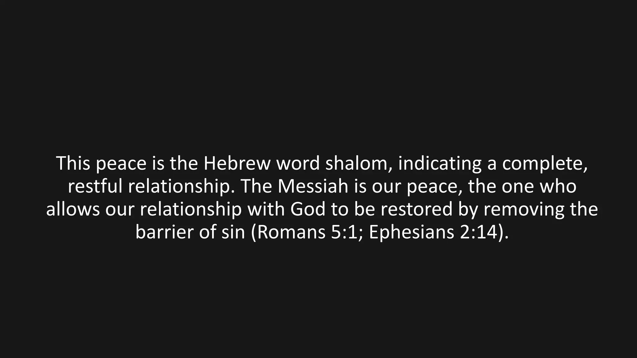 This peace is the Hebrew word shalom, indicating a complete,
restful relationship. The Messiah is our peace, the one who
allows our relationship with God to be restored by removing the
barrier of sin (Romans 5:1; Ephesians 2:14).
 