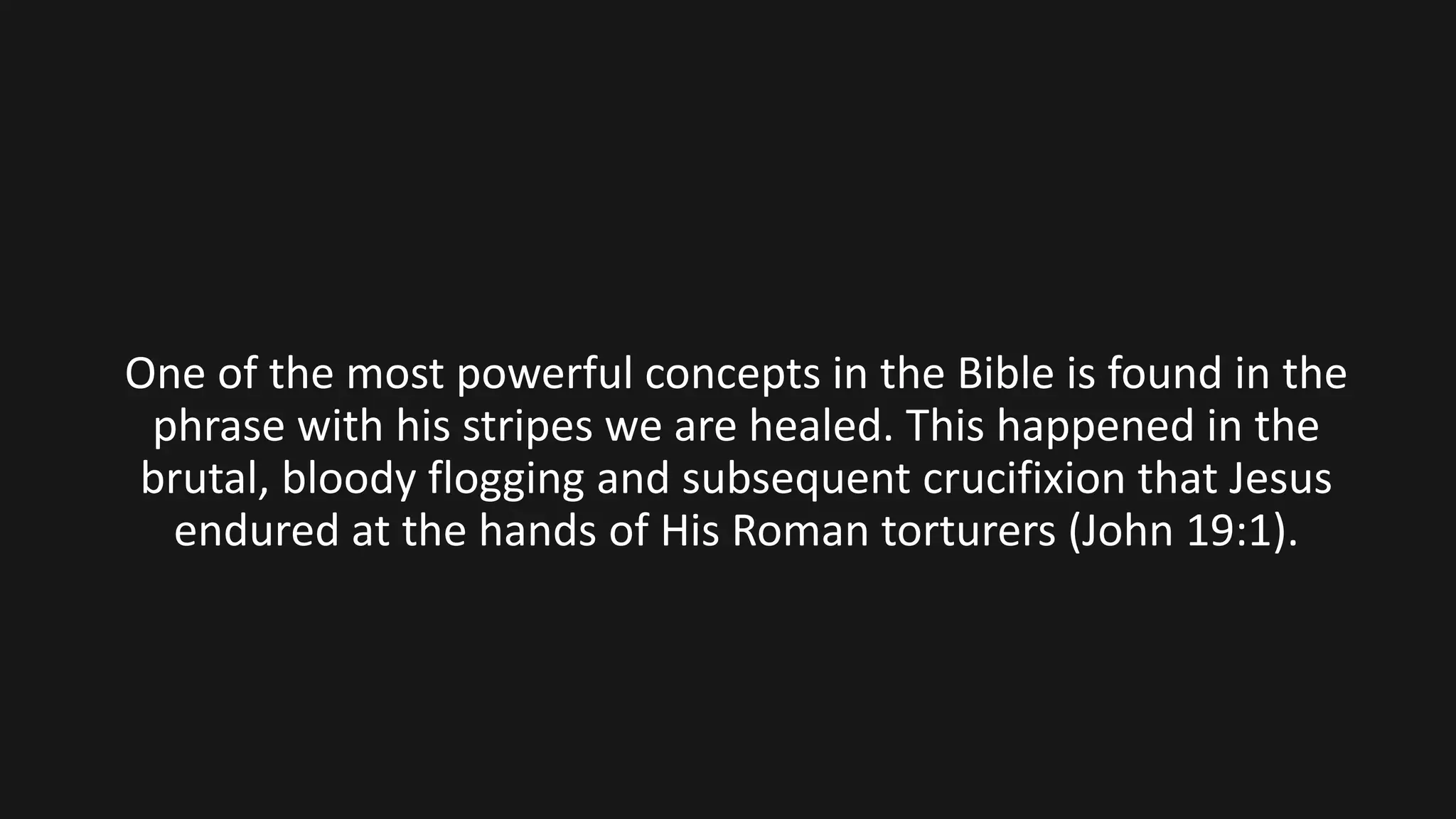 One of the most powerful concepts in the Bible is found in the
phrase with his stripes we are healed. This happened in the
brutal, bloody flogging and subsequent crucifixion that Jesus
endured at the hands of His Roman torturers (John 19:1).
 