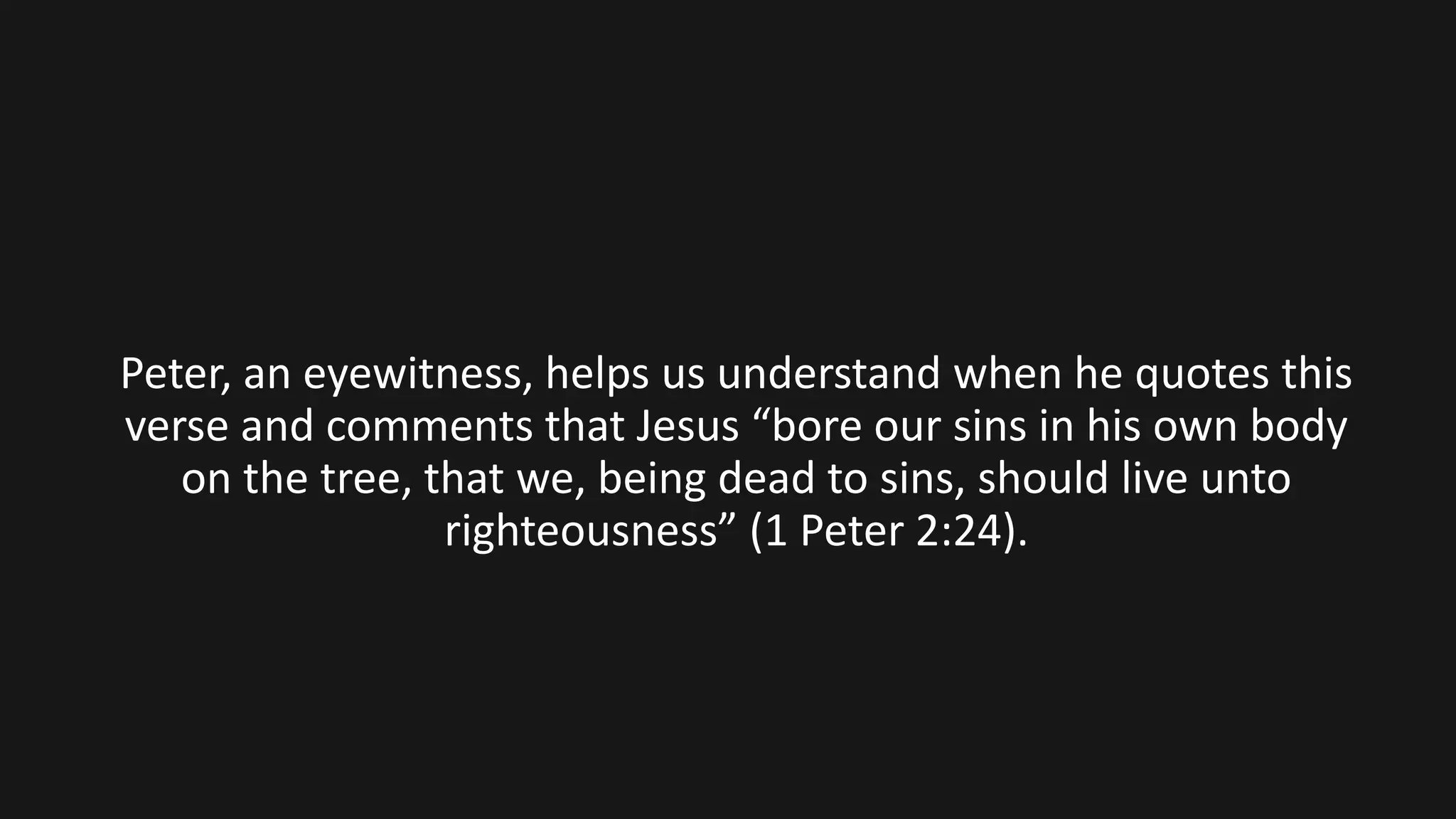 Peter, an eyewitness, helps us understand when he quotes this
verse and comments that Jesus “bore our sins in his own body
on the tree, that we, being dead to sins, should live unto
righteousness” (1 Peter 2:24).
 