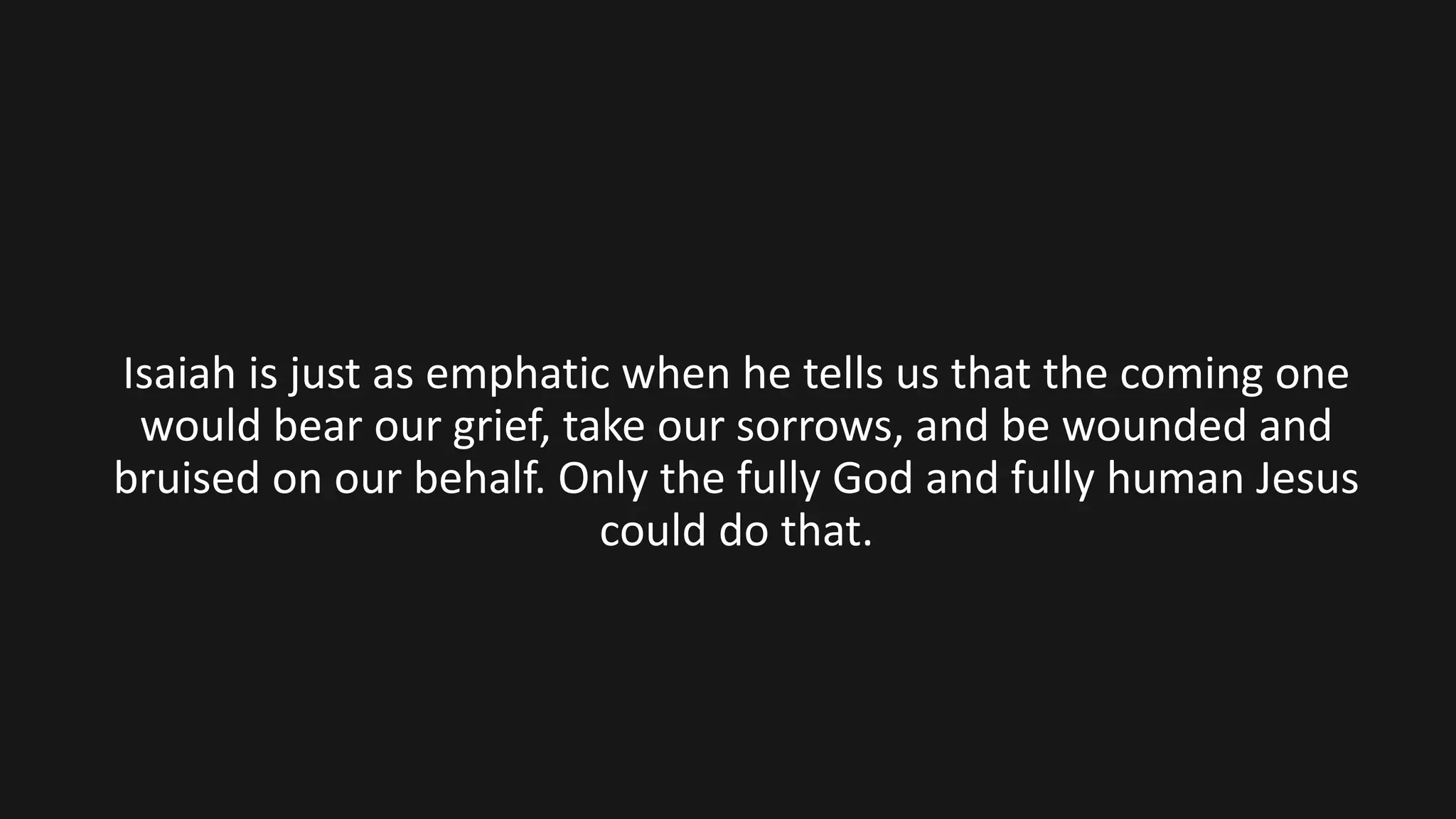 Isaiah is just as emphatic when he tells us that the coming one
would bear our grief, take our sorrows, and be wounded and
bruised on our behalf. Only the fully God and fully human Jesus
could do that.
 