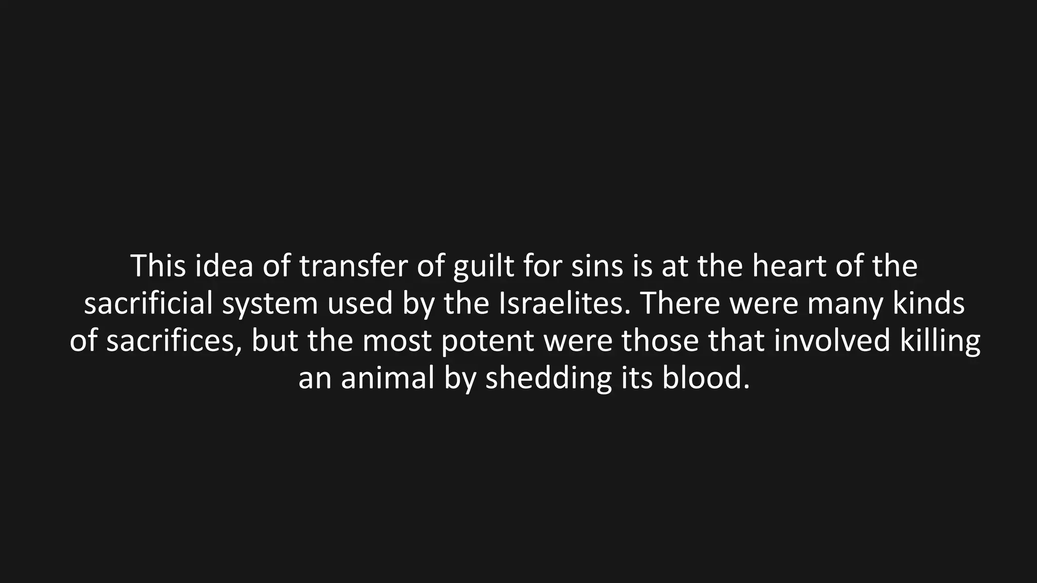 This idea of transfer of guilt for sins is at the heart of the
sacrificial system used by the Israelites. There were many kinds
of sacrifices, but the most potent were those that involved killing
an animal by shedding its blood.
 