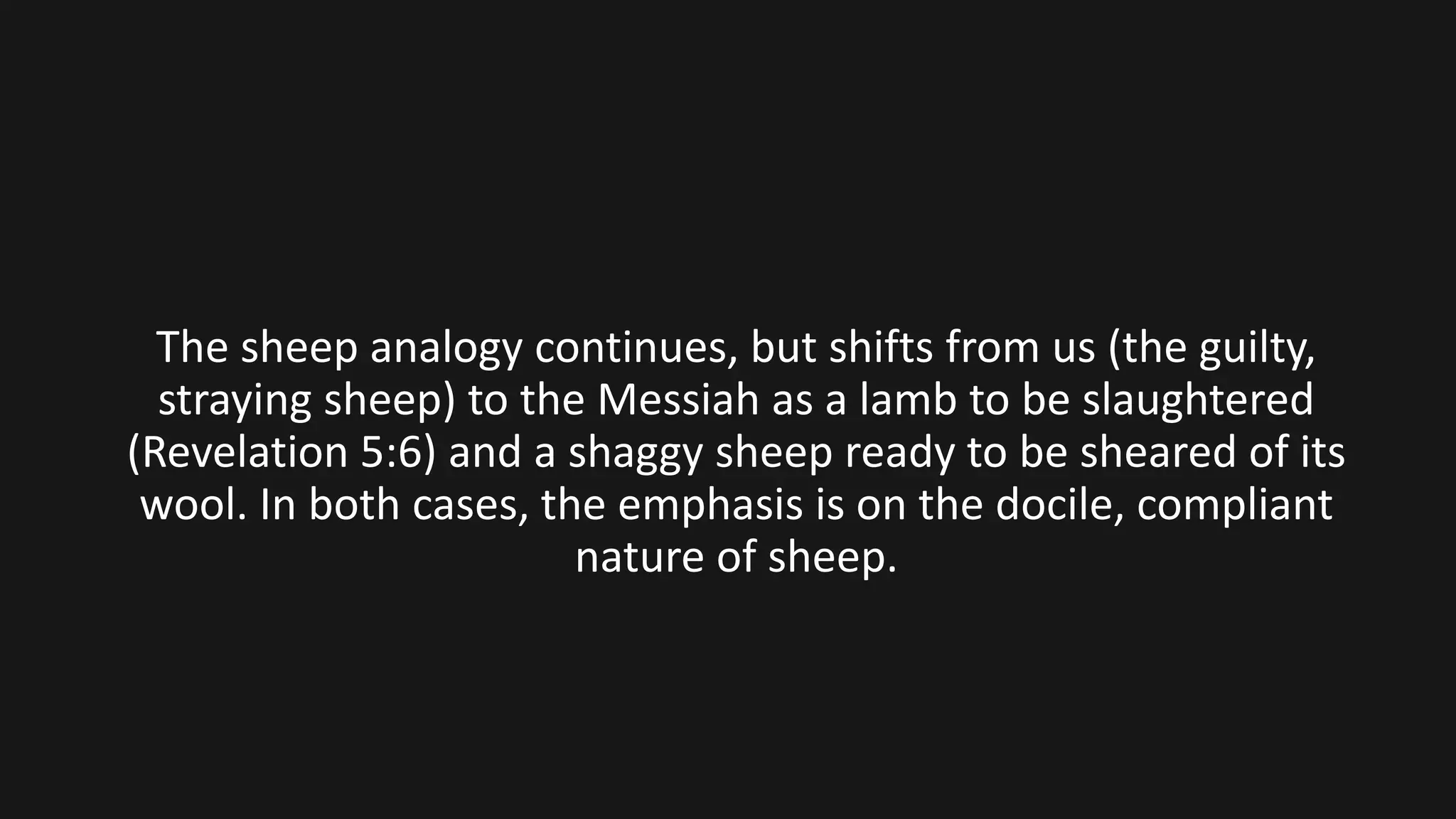 The sheep analogy continues, but shifts from us (the guilty,
straying sheep) to the Messiah as a lamb to be slaughtered
(Revelation 5:6) and a shaggy sheep ready to be sheared of its
wool. In both cases, the emphasis is on the docile, compliant
nature of sheep.
 