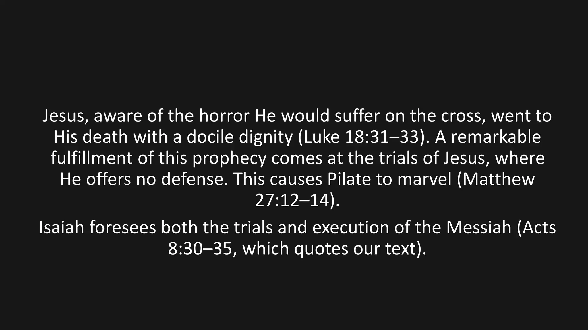 Jesus, aware of the horror He would suffer on the cross, went to
His death with a docile dignity (Luke 18:31–33). A remarkable
fulfillment of this prophecy comes at the trials of Jesus, where
He offers no defense. This causes Pilate to marvel (Matthew
27:12–14).
Isaiah foresees both the trials and execution of the Messiah (Acts
8:30–35, which quotes our text).
 