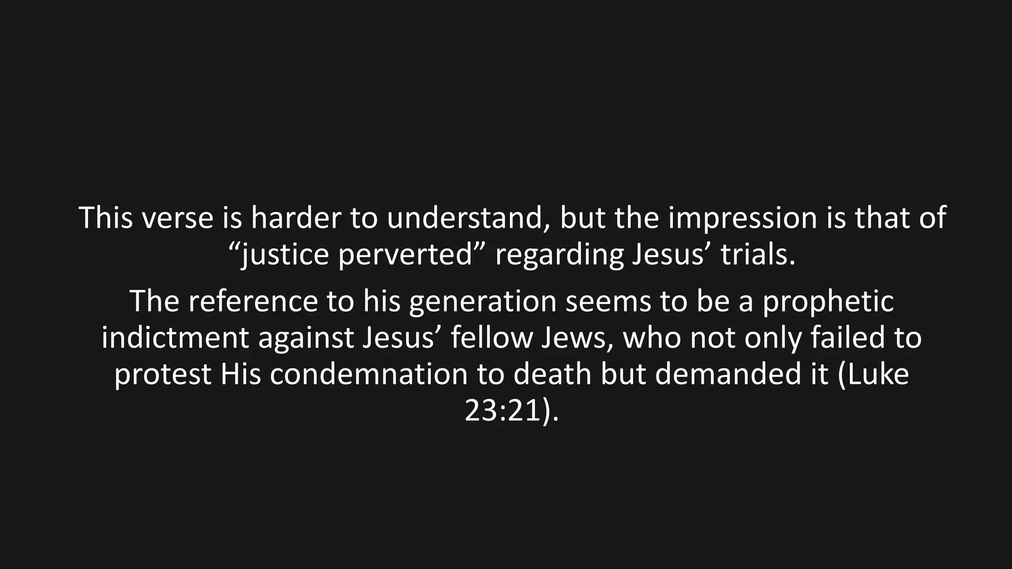 This verse is harder to understand, but the impression is that of
“justice perverted” regarding Jesus’ trials.
The reference to his generation seems to be a prophetic
indictment against Jesus’ fellow Jews, who not only failed to
protest His condemnation to death but demanded it (Luke
23:21).
 