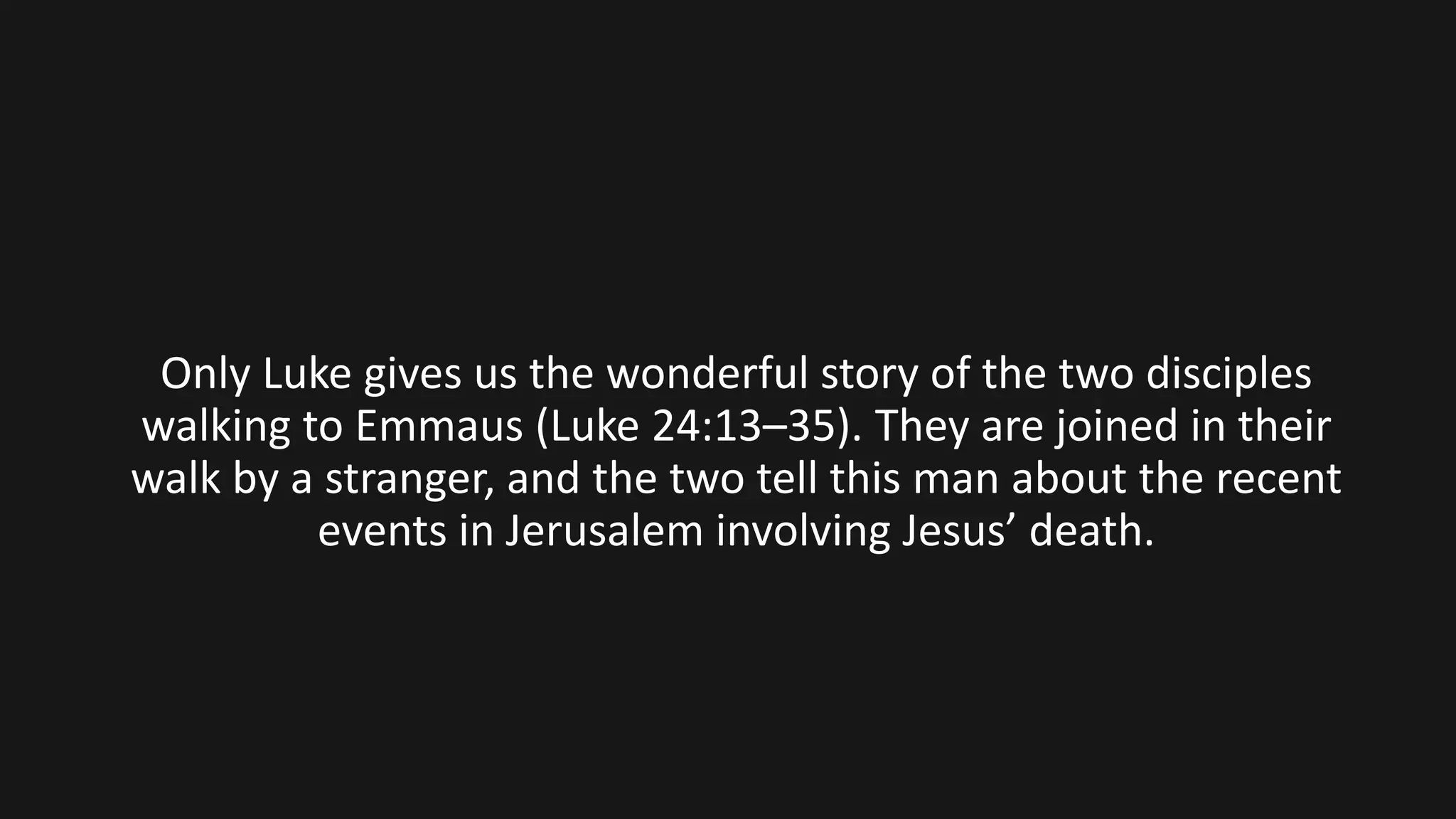 Only Luke gives us the wonderful story of the two disciples
walking to Emmaus (Luke 24:13–35). They are joined in their
walk by a stranger, and the two tell this man about the recent
events in Jerusalem involving Jesus’ death.
 
