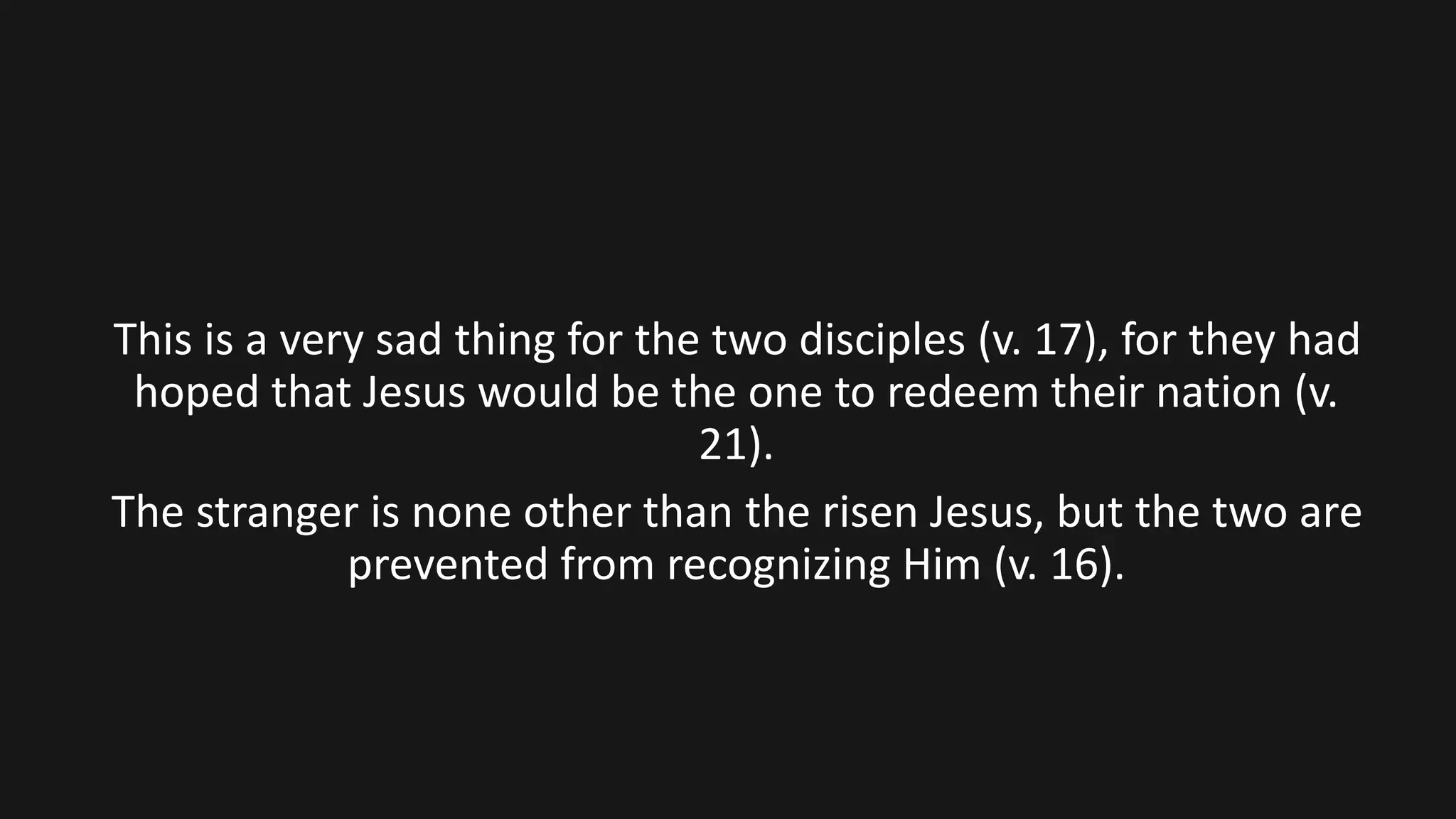 This is a very sad thing for the two disciples (v. 17), for they had
hoped that Jesus would be the one to redeem their nation (v.
21).
The stranger is none other than the risen Jesus, but the two are
prevented from recognizing Him (v. 16).
 