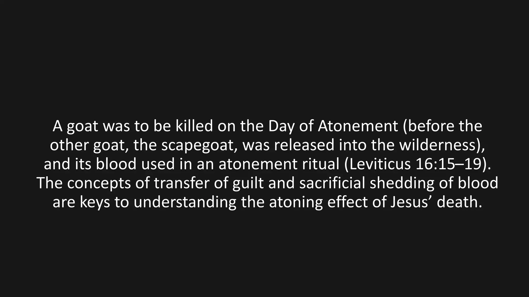 A goat was to be killed on the Day of Atonement (before the
other goat, the scapegoat, was released into the wilderness),
and its blood used in an atonement ritual (Leviticus 16:15–19).
The concepts of transfer of guilt and sacrificial shedding of blood
are keys to understanding the atoning effect of Jesus’ death.
 