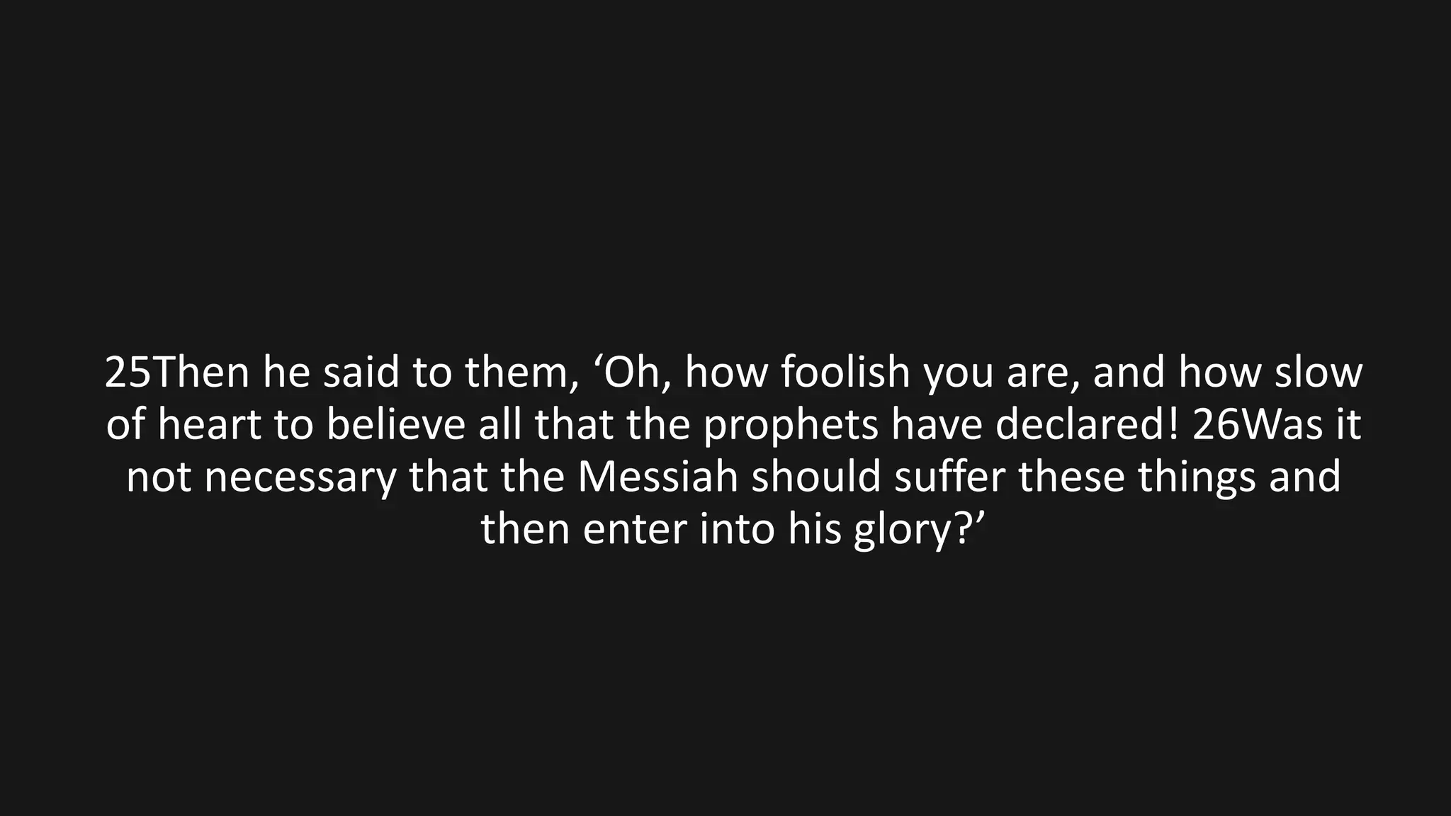 25Then he said to them, ‘Oh, how foolish you are, and how slow
of heart to believe all that the prophets have declared! 26Was it
not necessary that the Messiah should suffer these things and
then enter into his glory?’
 