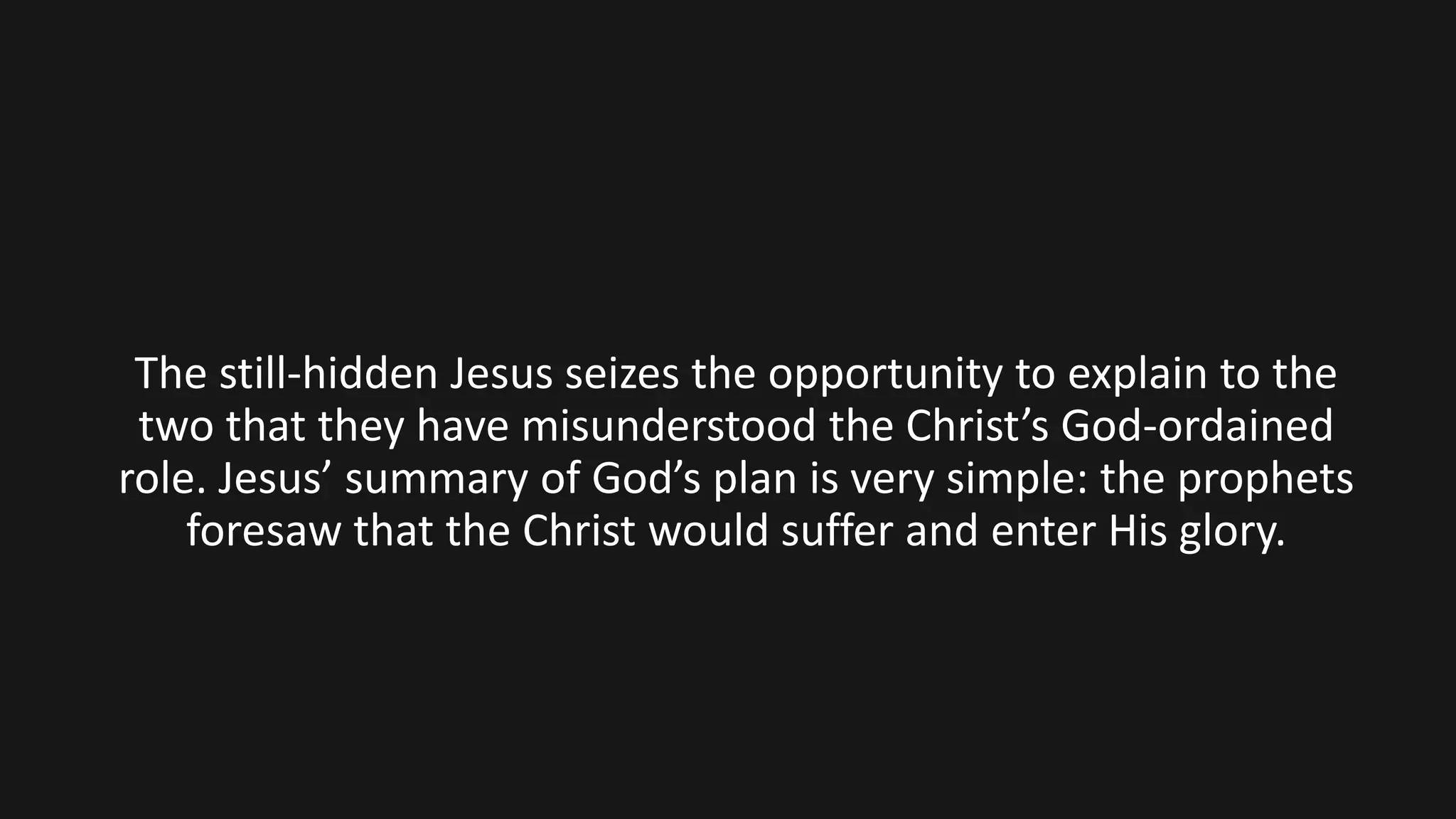 The still-hidden Jesus seizes the opportunity to explain to the
two that they have misunderstood the Christ’s God-ordained
role. Jesus’ summary of God’s plan is very simple: the prophets
foresaw that the Christ would suffer and enter His glory.
 