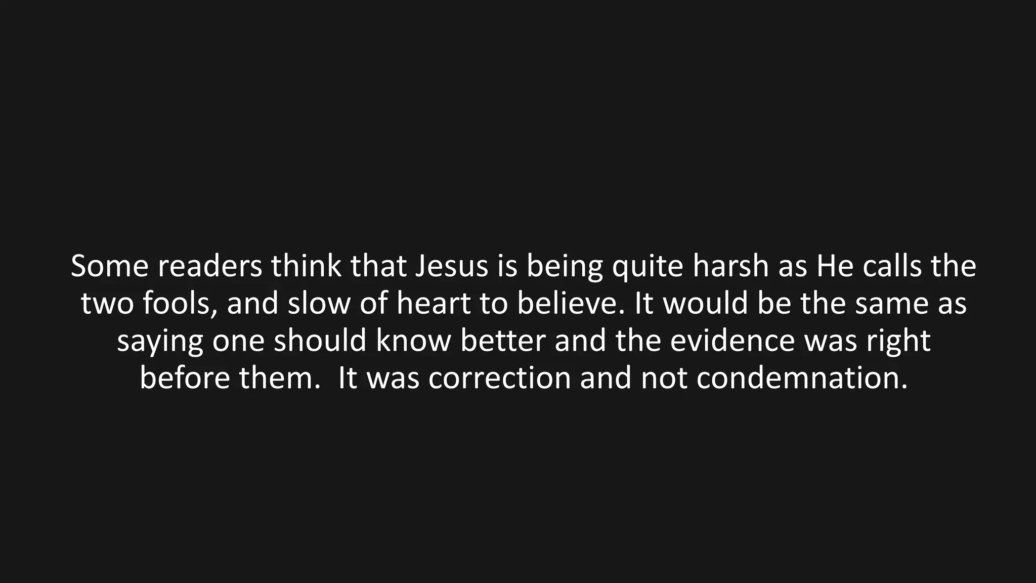Some readers think that Jesus is being quite harsh as He calls the
two fools, and slow of heart to believe. It would be the same as
saying one should know better and the evidence was right
before them. It was correction and not condemnation.
 