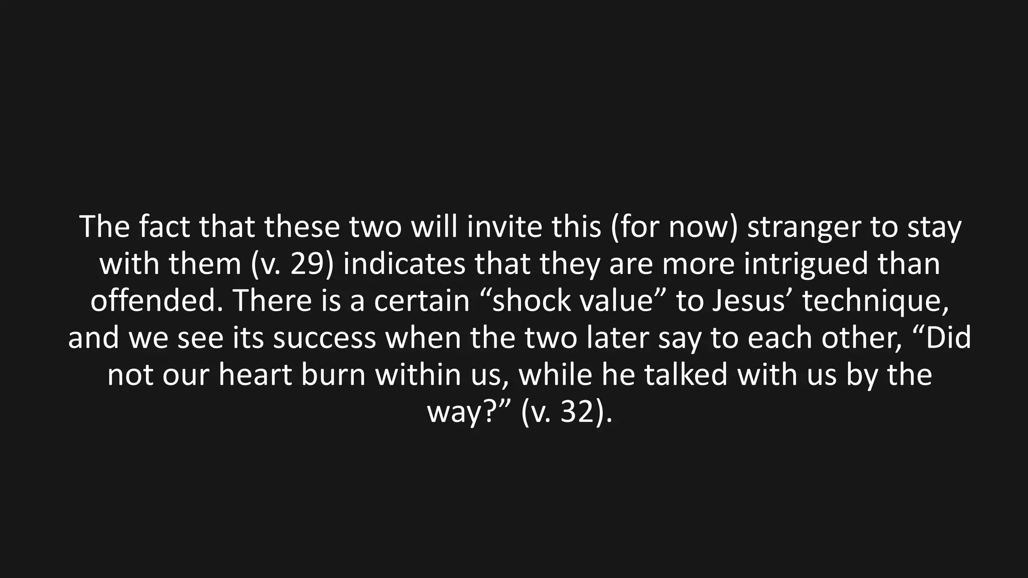 The fact that these two will invite this (for now) stranger to stay
with them (v. 29) indicates that they are more intrigued than
offended. There is a certain “shock value” to Jesus’ technique,
and we see its success when the two later say to each other, “Did
not our heart burn within us, while he talked with us by the
way?” (v. 32).
 