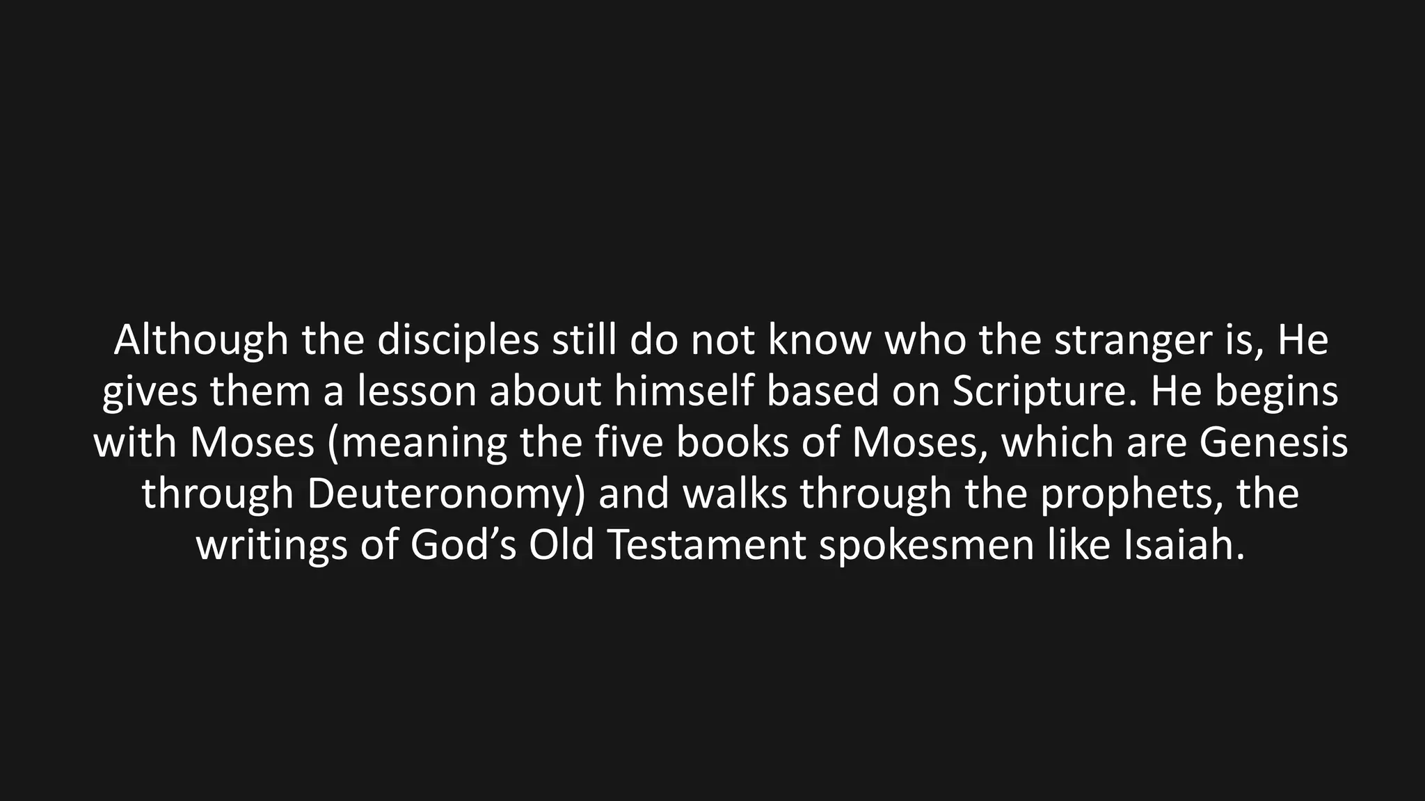 Although the disciples still do not know who the stranger is, He
gives them a lesson about himself based on Scripture. He begins
with Moses (meaning the five books of Moses, which are Genesis
through Deuteronomy) and walks through the prophets, the
writings of God’s Old Testament spokesmen like Isaiah.
 