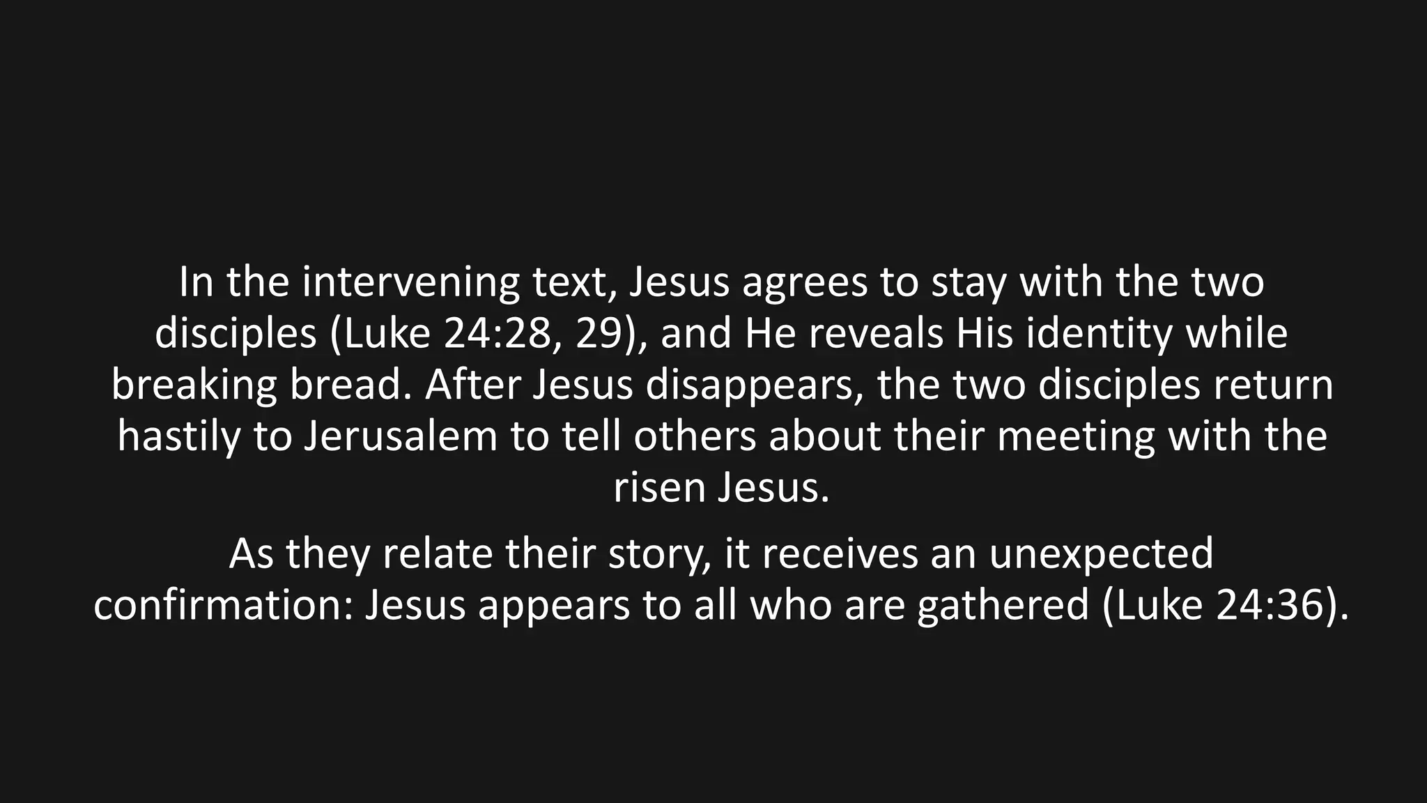 In the intervening text, Jesus agrees to stay with the two
disciples (Luke 24:28, 29), and He reveals His identity while
breaking bread. After Jesus disappears, the two disciples return
hastily to Jerusalem to tell others about their meeting with the
risen Jesus.
As they relate their story, it receives an unexpected
confirmation: Jesus appears to all who are gathered (Luke 24:36).
 