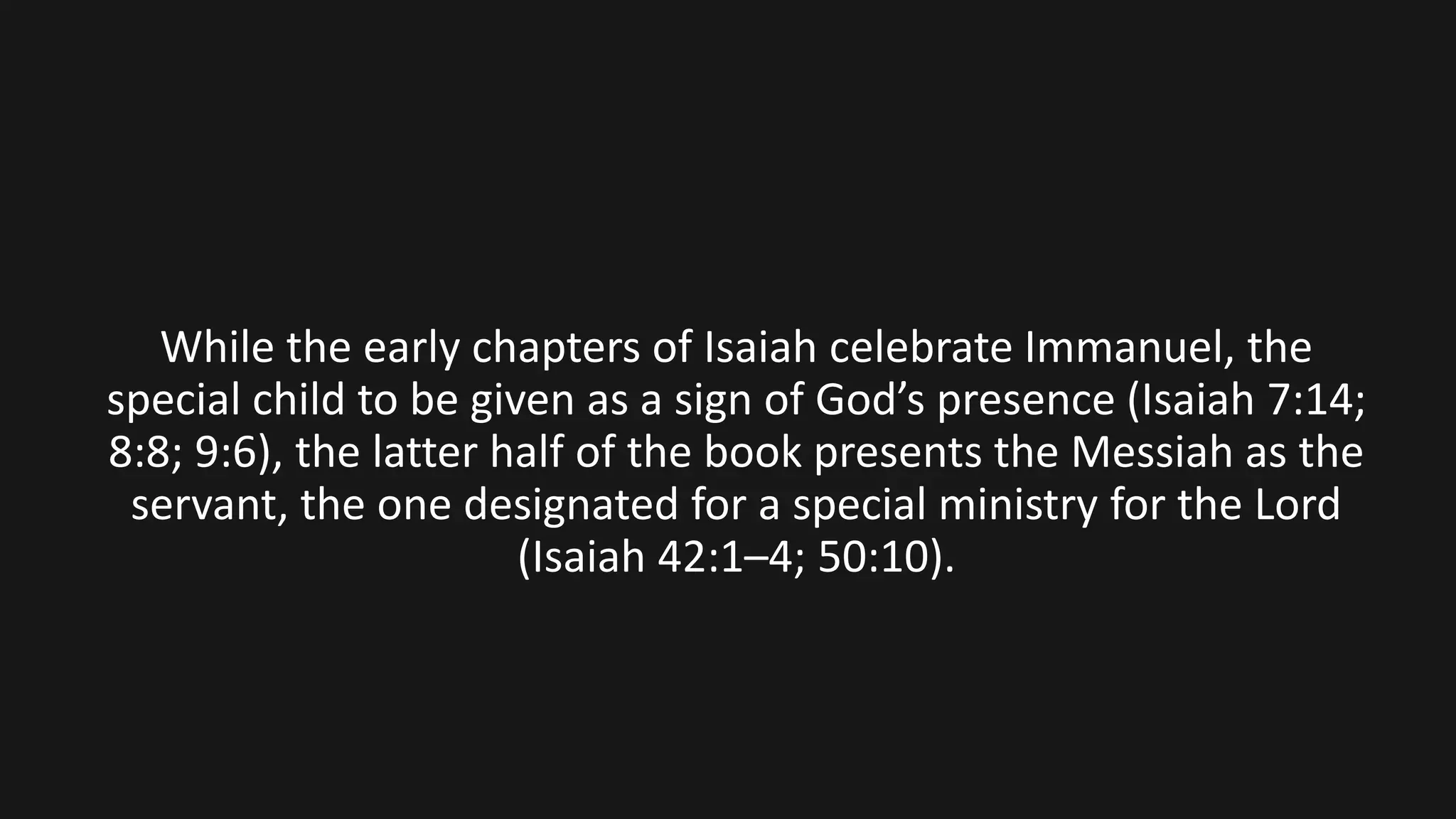 While the early chapters of Isaiah celebrate Immanuel, the
special child to be given as a sign of God’s presence (Isaiah 7:14;
8:8; 9:6), the latter half of the book presents the Messiah as the
servant, the one designated for a special ministry for the Lord
(Isaiah 42:1–4; 50:10).
 