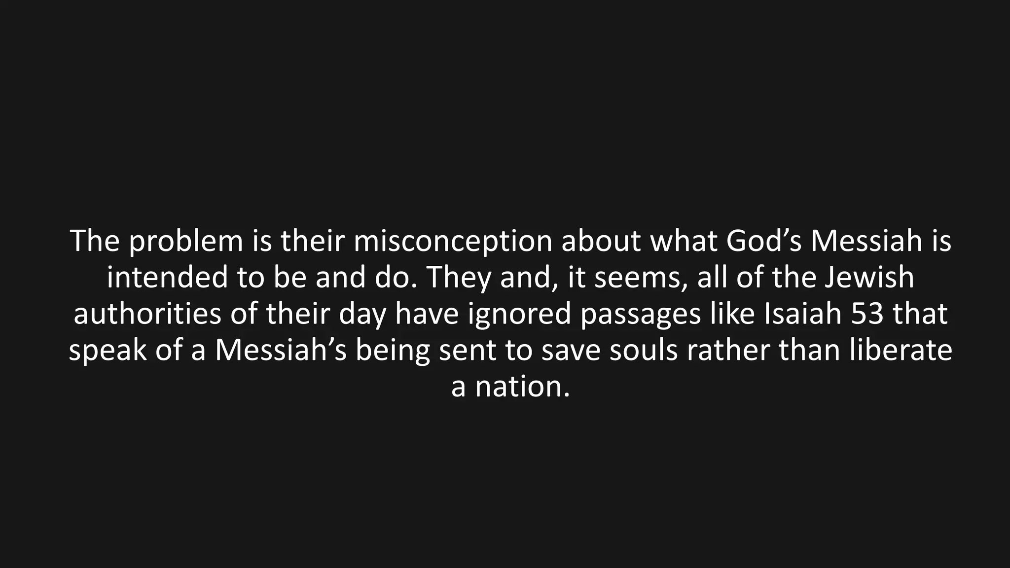 The problem is their misconception about what God’s Messiah is
intended to be and do. They and, it seems, all of the Jewish
authorities of their day have ignored passages like Isaiah 53 that
speak of a Messiah’s being sent to save souls rather than liberate
a nation.
 