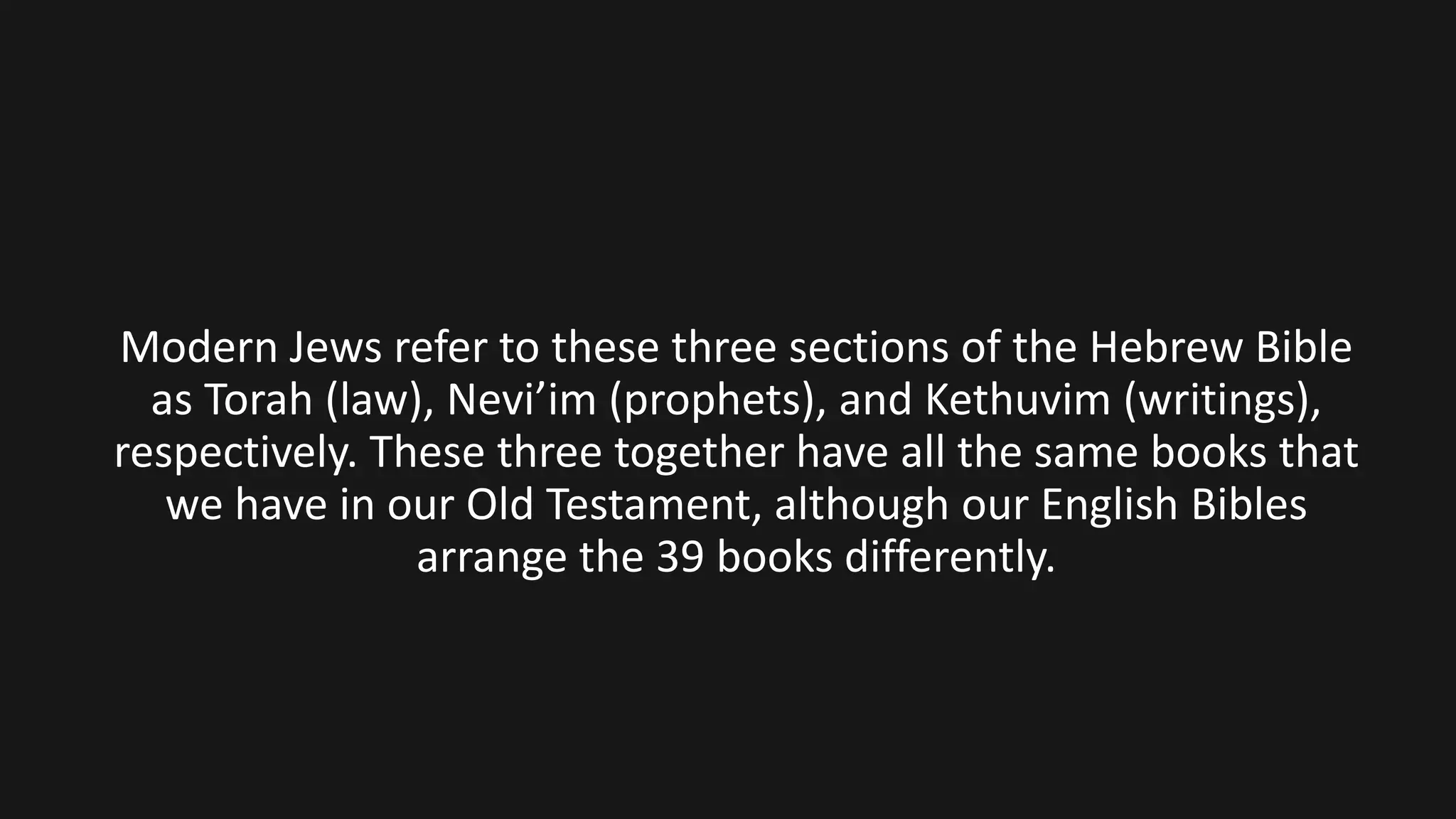 Modern Jews refer to these three sections of the Hebrew Bible
as Torah (law), Nevi’im (prophets), and Kethuvim (writings),
respectively. These three together have all the same books that
we have in our Old Testament, although our English Bibles
arrange the 39 books differently.
 