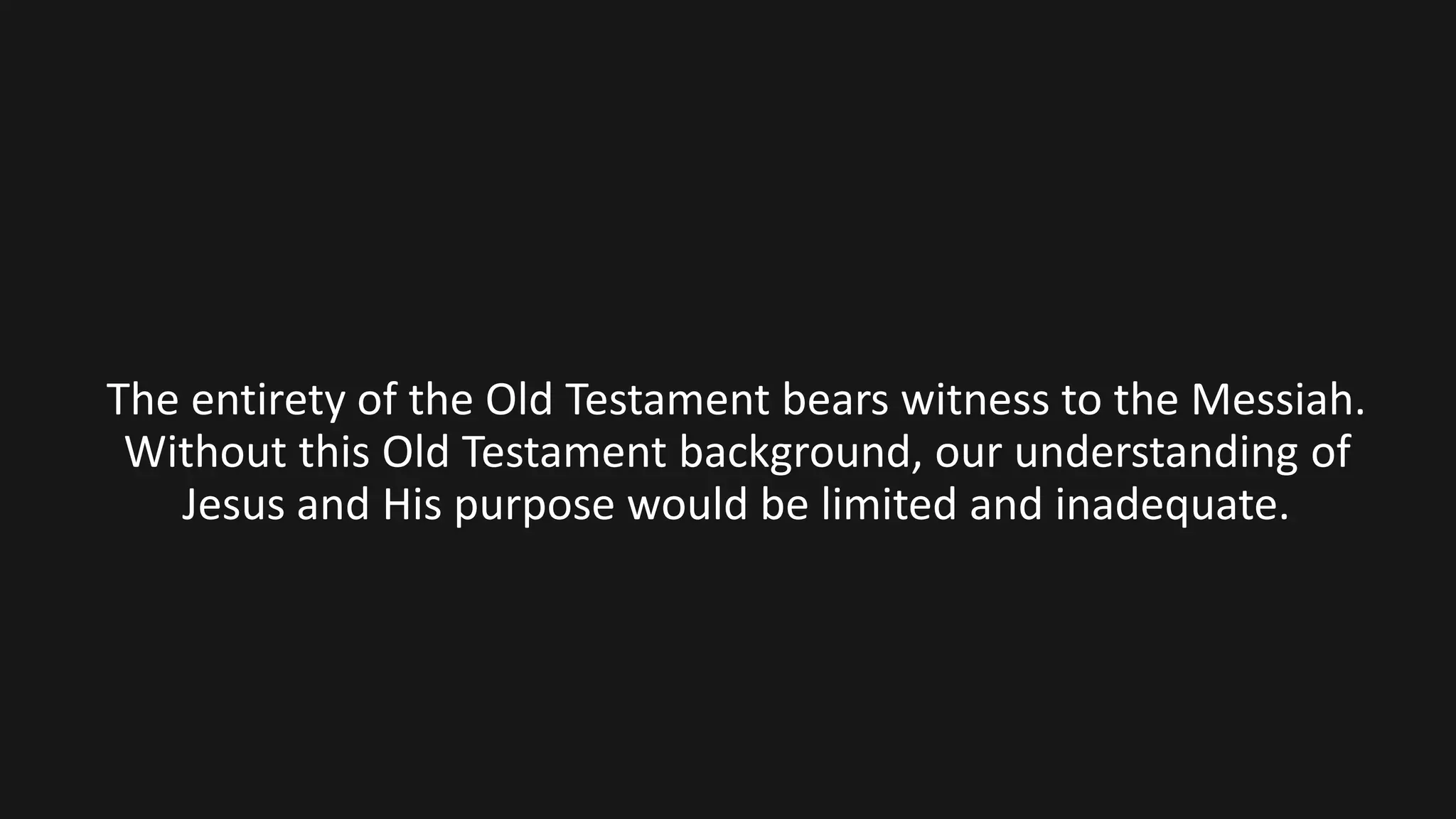 The entirety of the Old Testament bears witness to the Messiah.
Without this Old Testament background, our understanding of
Jesus and His purpose would be limited and inadequate.
 