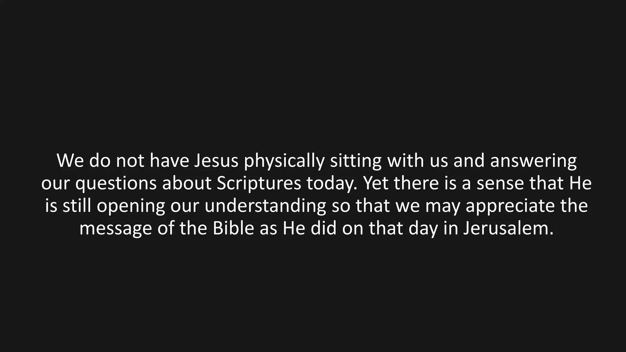 We do not have Jesus physically sitting with us and answering
our questions about Scriptures today. Yet there is a sense that He
is still opening our understanding so that we may appreciate the
message of the Bible as He did on that day in Jerusalem.
 