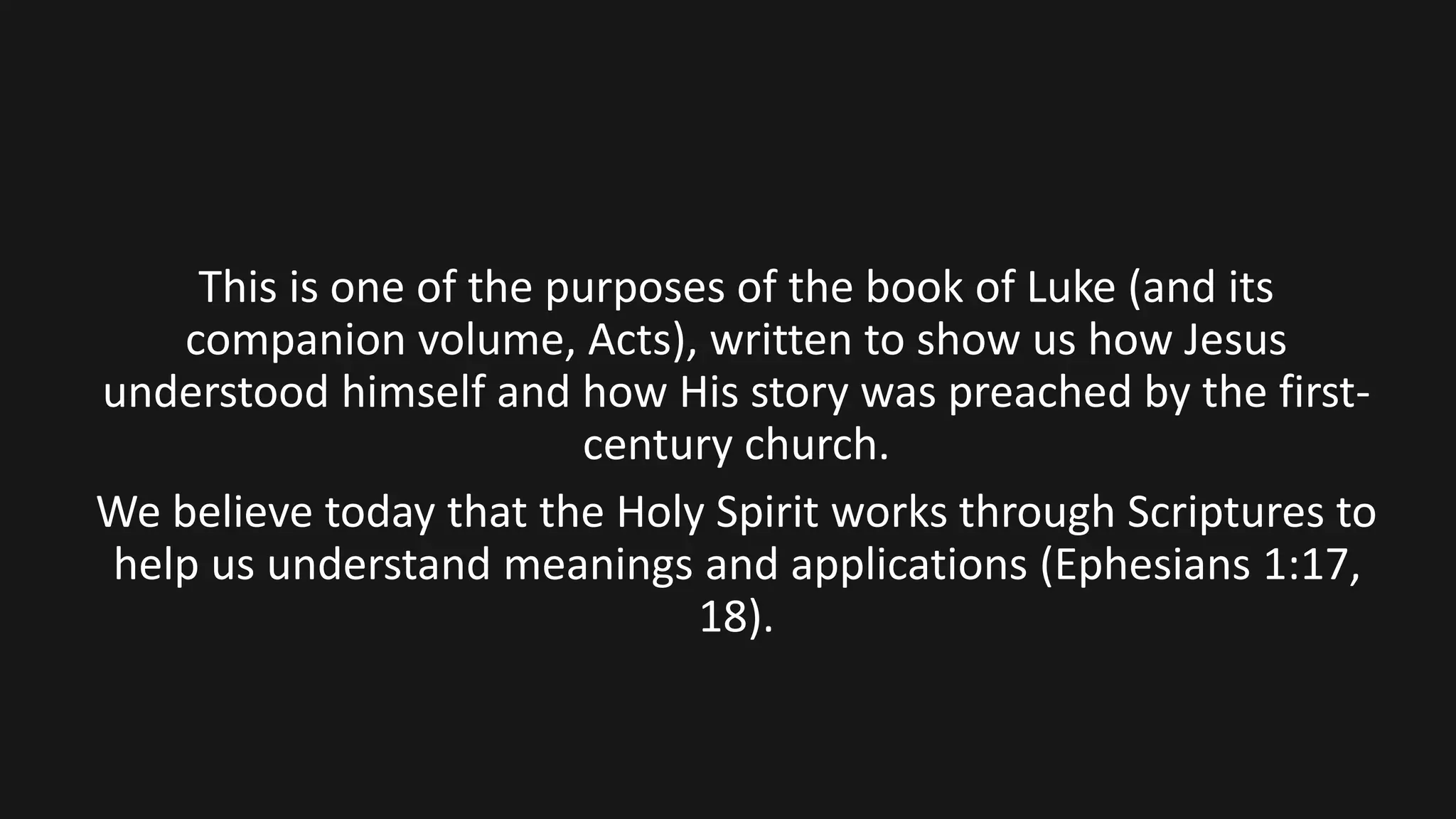 This is one of the purposes of the book of Luke (and its
companion volume, Acts), written to show us how Jesus
understood himself and how His story was preached by the first-
century church.
We believe today that the Holy Spirit works through Scriptures to
help us understand meanings and applications (Ephesians 1:17,
18).
 