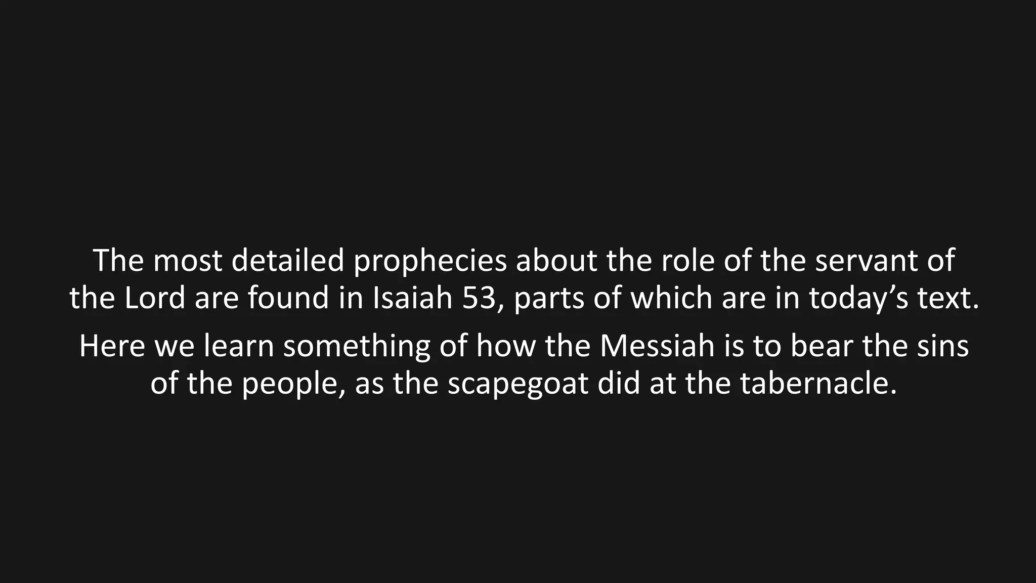 The most detailed prophecies about the role of the servant of
the Lord are found in Isaiah 53, parts of which are in today’s text.
Here we learn something of how the Messiah is to bear the sins
of the people, as the scapegoat did at the tabernacle.
 