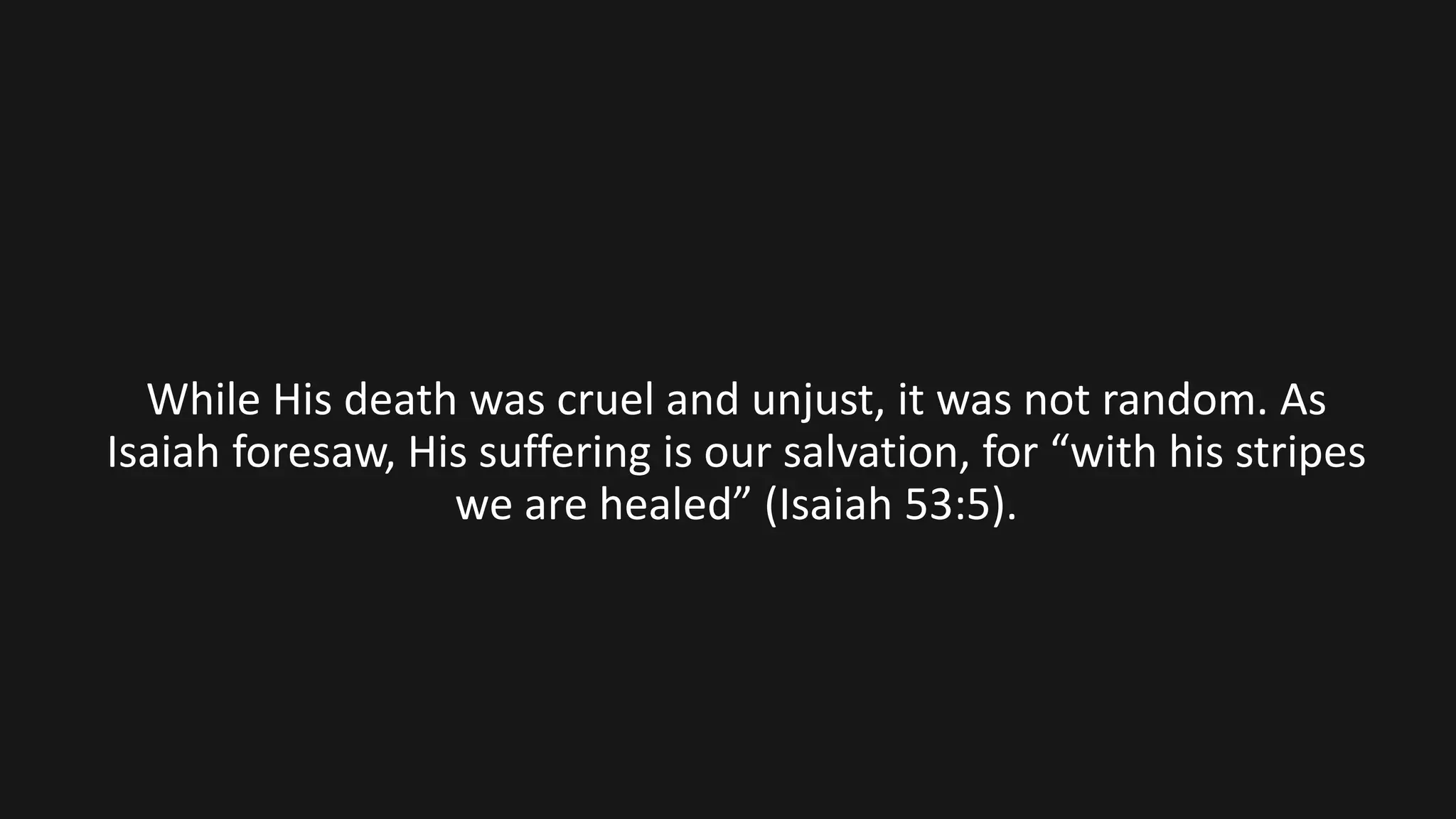 While His death was cruel and unjust, it was not random. As
Isaiah foresaw, His suffering is our salvation, for “with his stripes
we are healed” (Isaiah 53:5).
 