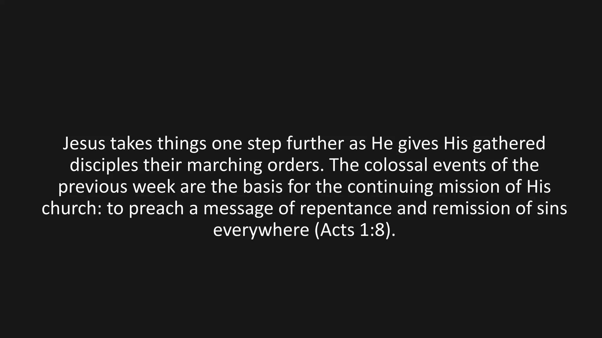 Jesus takes things one step further as He gives His gathered
disciples their marching orders. The colossal events of the
previous week are the basis for the continuing mission of His
church: to preach a message of repentance and remission of sins
everywhere (Acts 1:8).
 