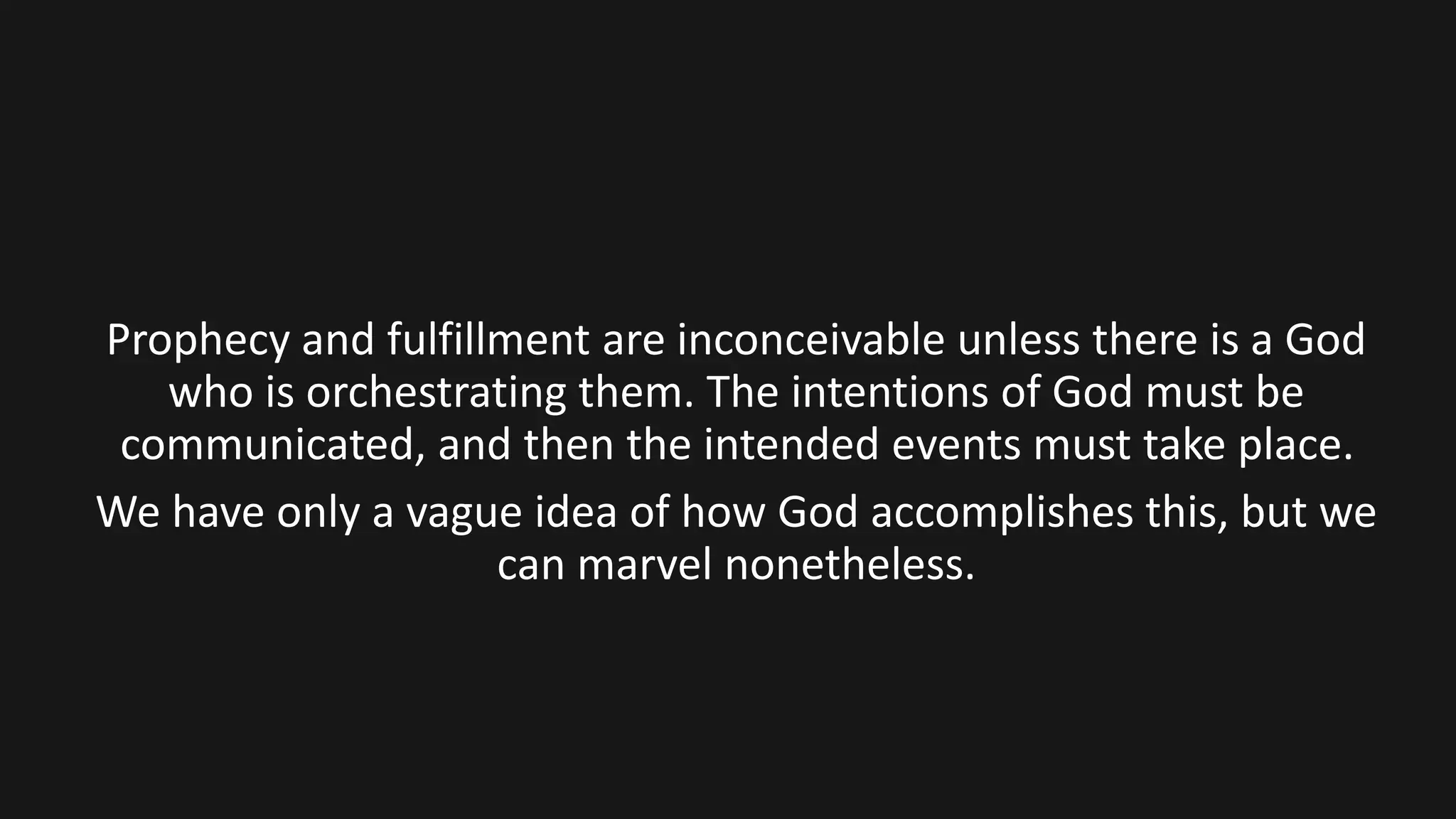Prophecy and fulfillment are inconceivable unless there is a God
who is orchestrating them. The intentions of God must be
communicated, and then the intended events must take place.
We have only a vague idea of how God accomplishes this, but we
can marvel nonetheless.
 