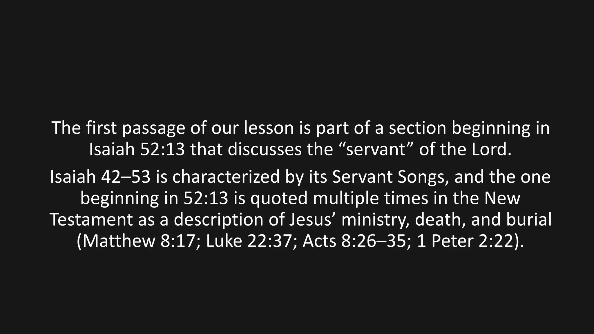 The first passage of our lesson is part of a section beginning in
Isaiah 52:13 that discusses the “servant” of the Lord.
Isaiah 42–53 is characterized by its Servant Songs, and the one
beginning in 52:13 is quoted multiple times in the New
Testament as a description of Jesus’ ministry, death, and burial
(Matthew 8:17; Luke 22:37; Acts 8:26–35; 1 Peter 2:22).
 