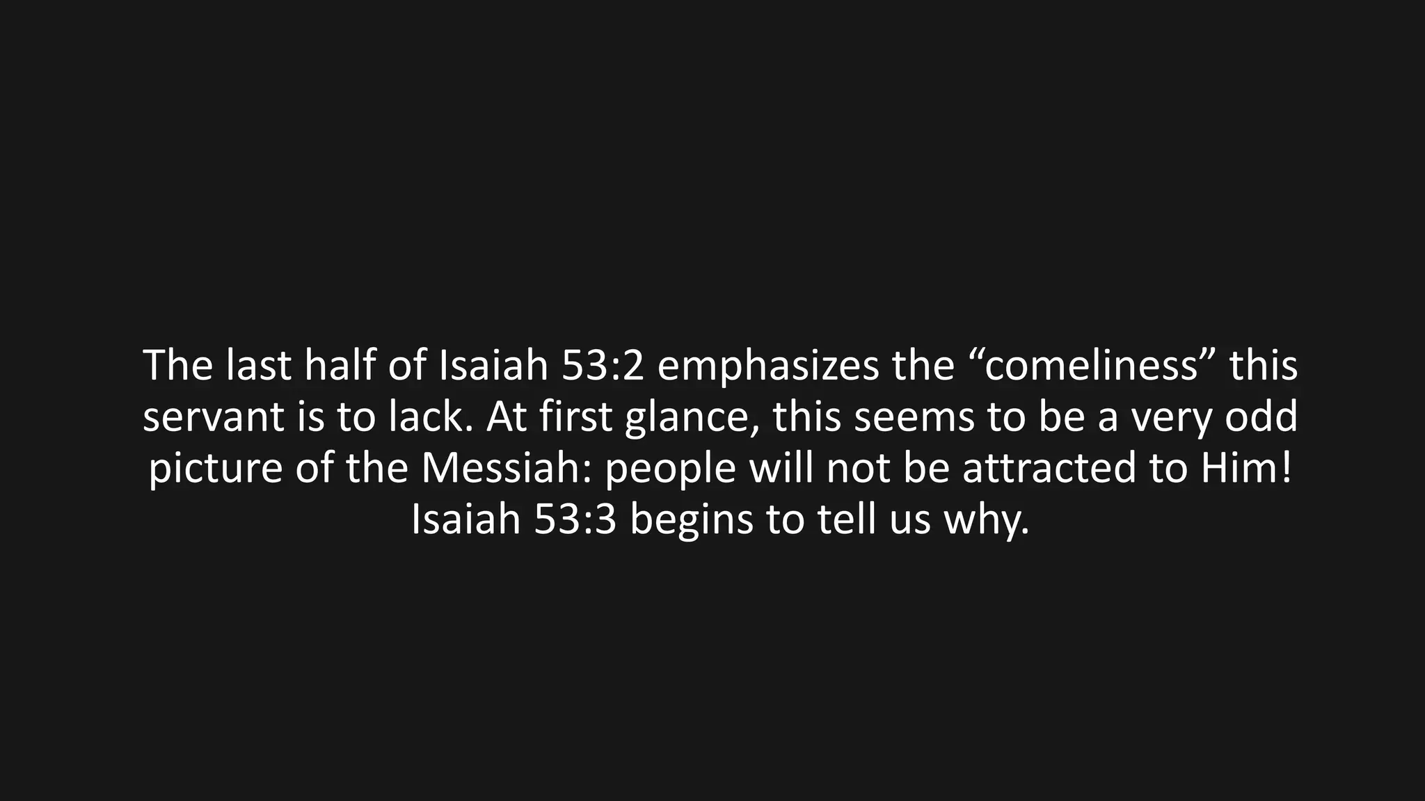 The last half of Isaiah 53:2 emphasizes the “comeliness” this
servant is to lack. At first glance, this seems to be a very odd
picture of the Messiah: people will not be attracted to Him!
Isaiah 53:3 begins to tell us why.
 