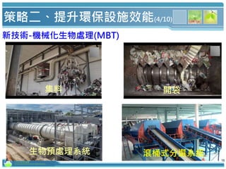 行政院環境保護署
Environmental Protection Administration
16
集料 開袋
生物預處理系統 滾桶式分選系統
新技術-機械化生物處理(MBT)
策略二、提升環保設施效能(4/10)
16
 