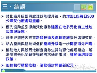 34
三、結語
 焚化廠升級整備處理效能提升後，約增加1座每日900
公噸焚化廠處理量能。
 優先協助並引導無焚化廠縣建置在地多元化自主性垃
圾處理設施。
 藉由經濟誘因設置新穎技術及處理設施提升處理效能。
 結合產業與新技術促使產業升級進一步開拓海外市場。
 協助地方興設因地制宜廚餘生質能源化處理設施，解
決廚餘去化問題並暢通需求通路市場，推動循環經濟
政策。
 加速執行積極推動，滾動檢討開創新紀元。
行政院環境保護署
Environmental Protection Administration
 
