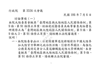 1
行政院 第 3556 次會議
民國 106 年 7 月 6 日
討論事項（一）
本院大陸委員會擬具「臺灣地區與大陸地區人民關係條例」第
9 條、第 91 條修正草案，經林前政務委員美珠等審查及秘書長
研商修正為「臺灣地區與大陸地區人民關係條例」第 9 條、第
9 條之 3、第 91 條修正草案，請核轉立法院審議案。
說明：
一、本院陸委會函以，日前因國軍退役將領前往中國大陸參
加大陸官方舉辦之政治性活動，引發外界關注。為強化
公務員及特定身分人員退離職後赴陸之管理機制，本會
爰擬具「臺灣地區與大陸地區人民關係條例」第 9 條、
第 91 條修正草案，請核轉立法院審議。
行
政
院
行
政
院
第
3556次
院
會
會
議
D7E8C3B321CE954B
 