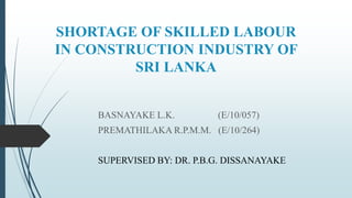 SHORTAGE OF SKILLED LABOUR
IN CONSTRUCTION INDUSTRY OF
SRI LANKA
BASNAYAKE L.K. (E/10/057)
PREMATHILAKA R.P.M.M. (E/10/264)
SUPERVISED BY: DR. P.B.G. DISSANAYAKE
 