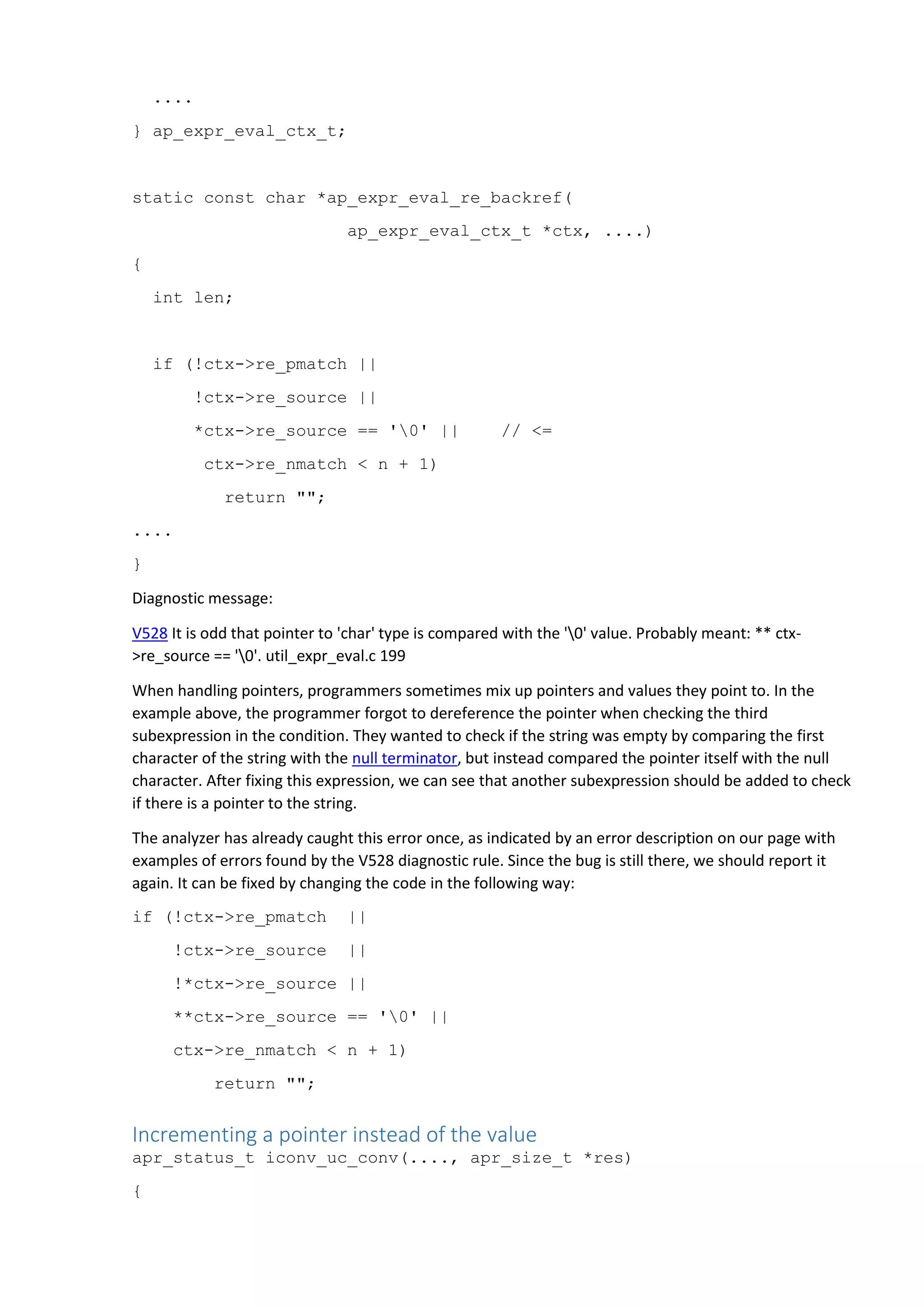....
} ap_expr_eval_ctx_t;
static const char *ap_expr_eval_re_backref(
ap_expr_eval_ctx_t *ctx, ....)
{
int len;
if (!ctx->re_pmatch ||
!ctx->re_source ||
*ctx->re_source == '0' || // <=
ctx->re_nmatch < n + 1)
return "";
....
}
Diagnostic message:
V528 It is odd that pointer to 'char' type is compared with the '0' value. Probably meant: ** ctx-
>re_source == '0'. util_expr_eval.c 199
When handling pointers, programmers sometimes mix up pointers and values they point to. In the
example above, the programmer forgot to dereference the pointer when checking the third
subexpression in the condition. They wanted to check if the string was empty by comparing the first
character of the string with the null terminator, but instead compared the pointer itself with the null
character. After fixing this expression, we can see that another subexpression should be added to check
if there is a pointer to the string.
The analyzer has already caught this error once, as indicated by an error description on our page with
examples of errors found by the V528 diagnostic rule. Since the bug is still there, we should report it
again. It can be fixed by changing the code in the following way:
if (!ctx->re_pmatch ||
!ctx->re_source ||
!*ctx->re_source ||
**ctx->re_source == '0' ||
ctx->re_nmatch < n + 1)
return "";
Incrementing a pointer instead of the value
apr_status_t iconv_uc_conv(...., apr_size_t *res)
{
 