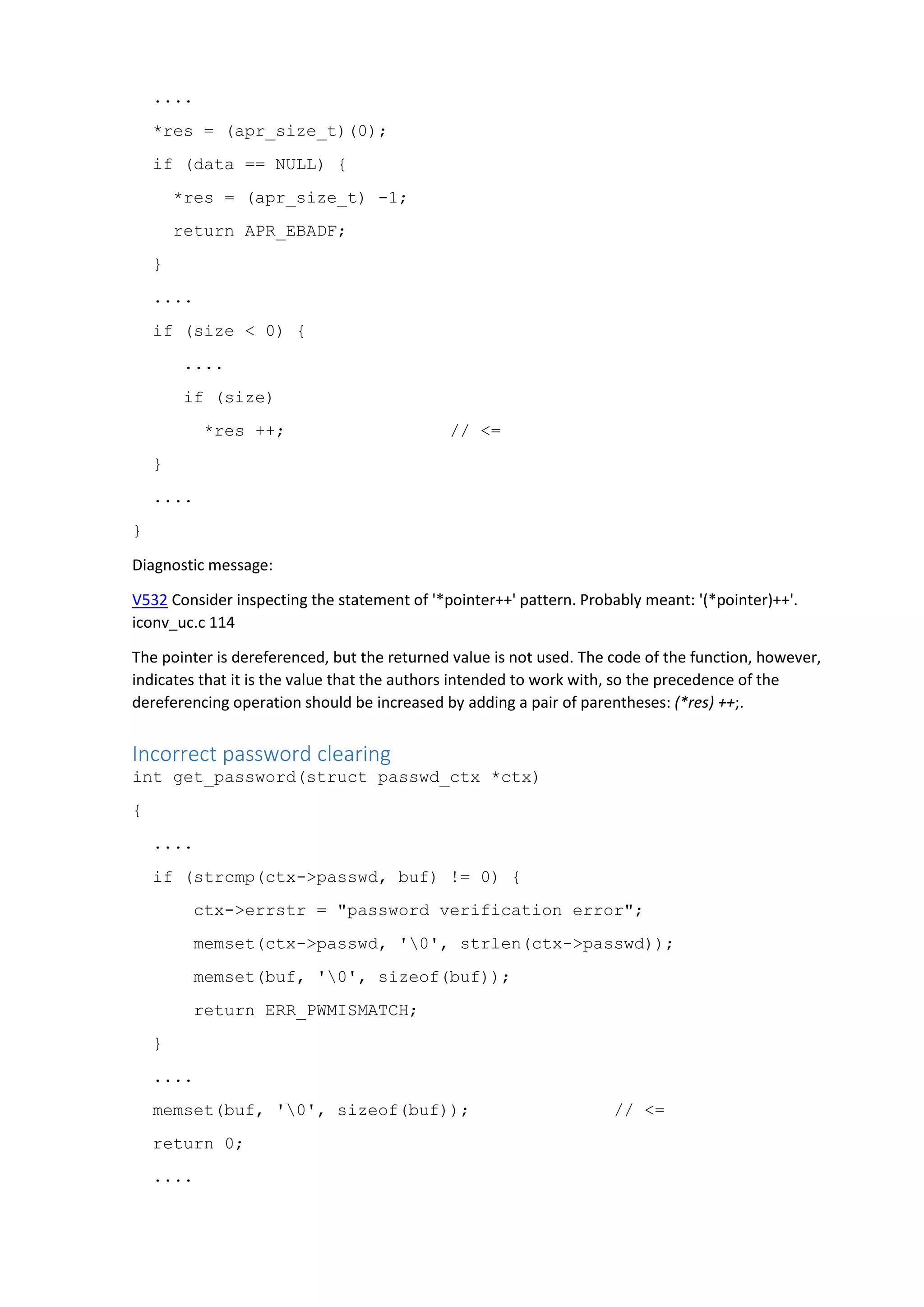....
*res = (apr_size_t)(0);
if (data == NULL) {
*res = (apr_size_t) -1;
return APR_EBADF;
}
....
if (size < 0) {
....
if (size)
*res ++; // <=
}
....
}
Diagnostic message:
V532 Consider inspecting the statement of '*pointer++' pattern. Probably meant: '(*pointer)++'.
iconv_uc.c 114
The pointer is dereferenced, but the returned value is not used. The code of the function, however,
indicates that it is the value that the authors intended to work with, so the precedence of the
dereferencing operation should be increased by adding a pair of parentheses: (*res) ++;.
Incorrect password clearing
int get_password(struct passwd_ctx *ctx)
{
....
if (strcmp(ctx->passwd, buf) != 0) {
ctx->errstr = "password verification error";
memset(ctx->passwd, '0', strlen(ctx->passwd));
memset(buf, '0', sizeof(buf));
return ERR_PWMISMATCH;
}
....
memset(buf, '0', sizeof(buf)); // <=
return 0;
....
 