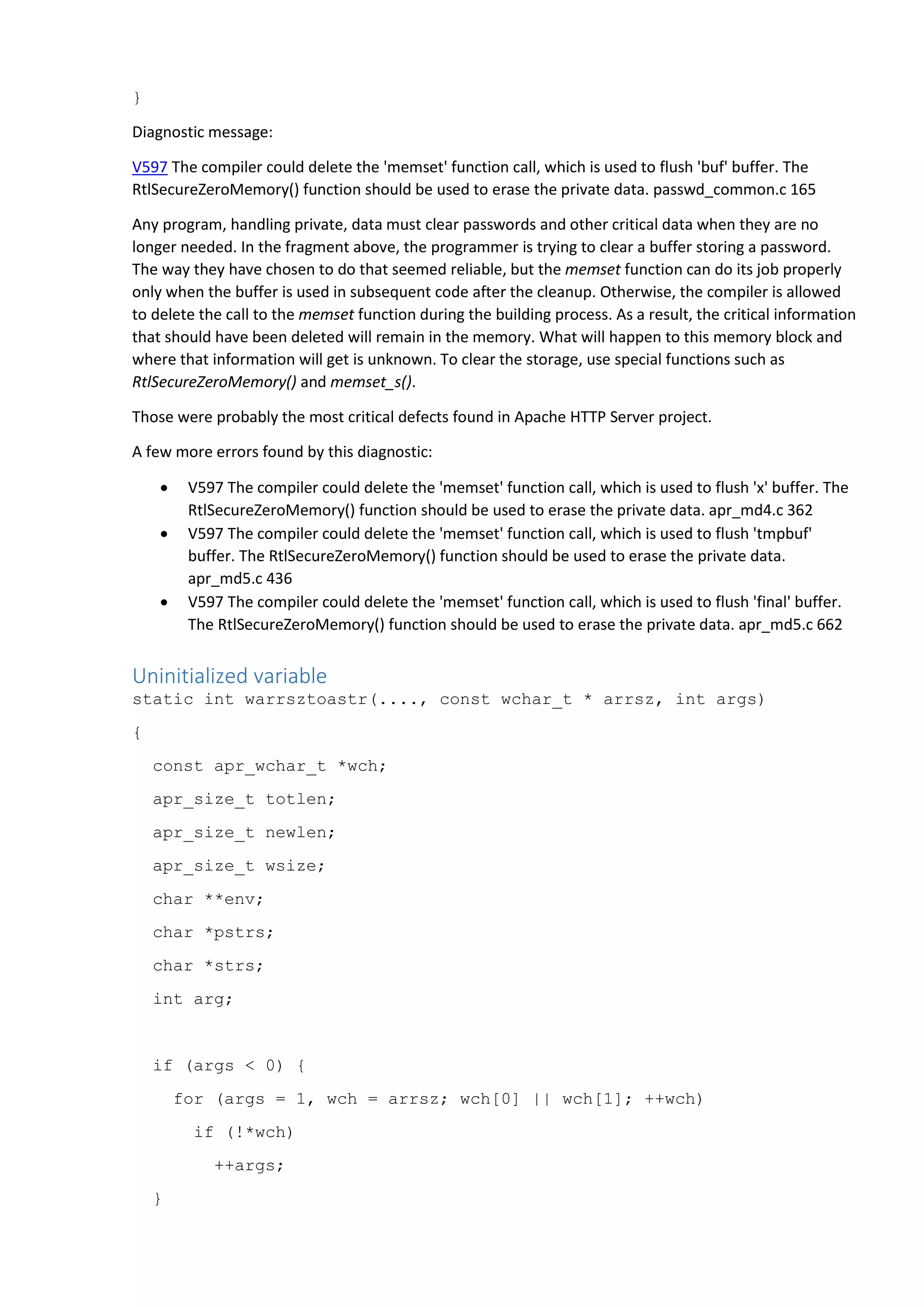 }
Diagnostic message:
V597 The compiler could delete the 'memset' function call, which is used to flush 'buf' buffer. The
RtlSecureZeroMemory() function should be used to erase the private data. passwd_common.c 165
Any program, handling private, data must clear passwords and other critical data when they are no
longer needed. In the fragment above, the programmer is trying to clear a buffer storing a password.
The way they have chosen to do that seemed reliable, but the memset function can do its job properly
only when the buffer is used in subsequent code after the cleanup. Otherwise, the compiler is allowed
to delete the call to the memset function during the building process. As a result, the critical information
that should have been deleted will remain in the memory. What will happen to this memory block and
where that information will get is unknown. To clear the storage, use special functions such as
RtlSecureZeroMemory() and memset_s().
Those were probably the most critical defects found in Apache HTTP Server project.
A few more errors found by this diagnostic:
 V597 The compiler could delete the 'memset' function call, which is used to flush 'x' buffer. The
RtlSecureZeroMemory() function should be used to erase the private data. apr_md4.c 362
 V597 The compiler could delete the 'memset' function call, which is used to flush 'tmpbuf'
buffer. The RtlSecureZeroMemory() function should be used to erase the private data.
apr_md5.c 436
 V597 The compiler could delete the 'memset' function call, which is used to flush 'final' buffer.
The RtlSecureZeroMemory() function should be used to erase the private data. apr_md5.c 662
Uninitialized variable
static int warrsztoastr(...., const wchar_t * arrsz, int args)
{
const apr_wchar_t *wch;
apr_size_t totlen;
apr_size_t newlen;
apr_size_t wsize;
char **env;
char *pstrs;
char *strs;
int arg;
if (args < 0) {
for (args = 1, wch = arrsz; wch[0] || wch[1]; ++wch)
if (!*wch)
++args;
}
 