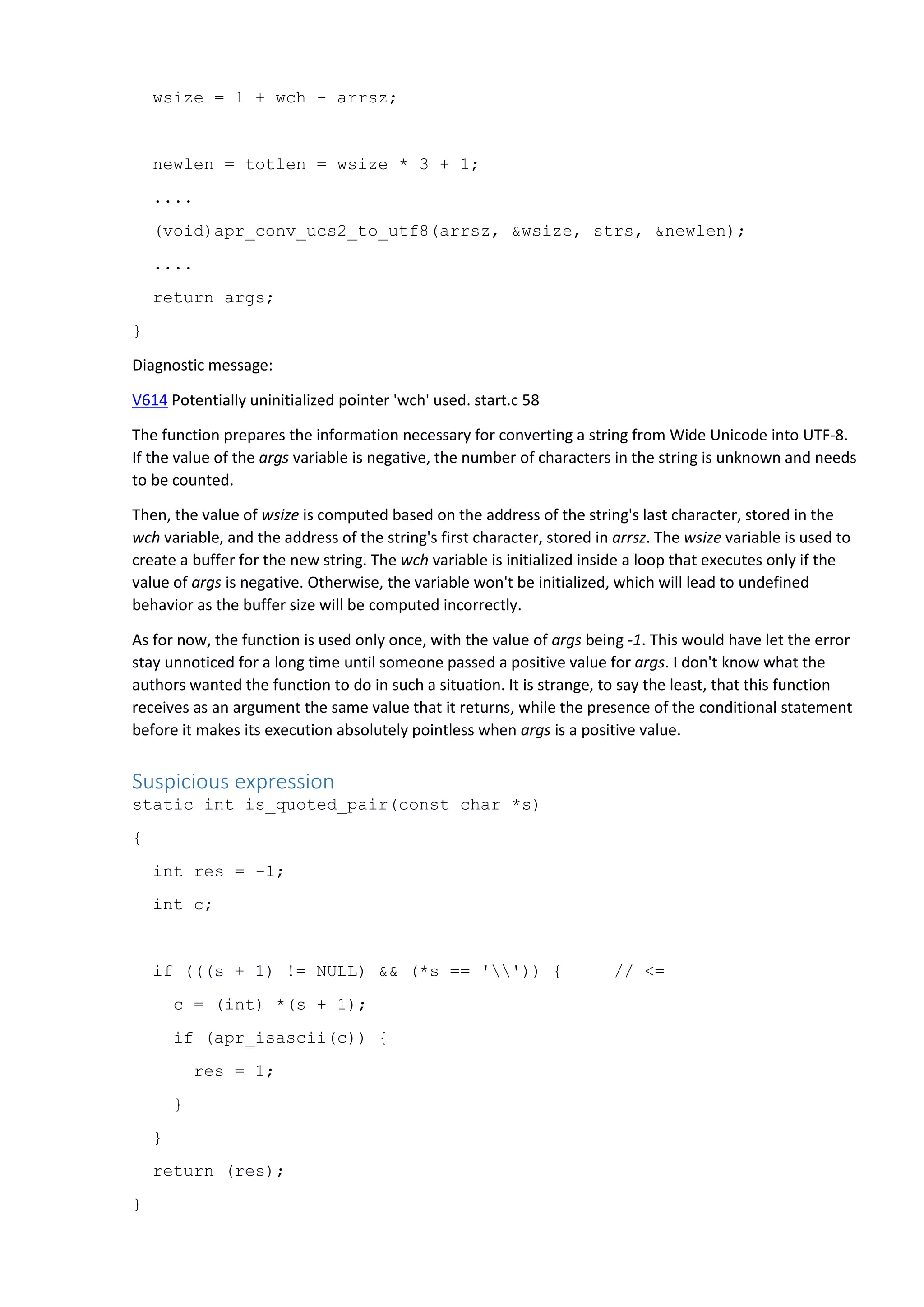 wsize = 1 + wch - arrsz;
newlen = totlen = wsize * 3 + 1;
....
(void)apr_conv_ucs2_to_utf8(arrsz, &wsize, strs, &newlen);
....
return args;
}
Diagnostic message:
V614 Potentially uninitialized pointer 'wch' used. start.c 58
The function prepares the information necessary for converting a string from Wide Unicode into UTF-8.
If the value of the args variable is negative, the number of characters in the string is unknown and needs
to be counted.
Then, the value of wsize is computed based on the address of the string's last character, stored in the
wch variable, and the address of the string's first character, stored in arrsz. The wsize variable is used to
create a buffer for the new string. The wch variable is initialized inside a loop that executes only if the
value of args is negative. Otherwise, the variable won't be initialized, which will lead to undefined
behavior as the buffer size will be computed incorrectly.
As for now, the function is used only once, with the value of args being -1. This would have let the error
stay unnoticed for a long time until someone passed a positive value for args. I don't know what the
authors wanted the function to do in such a situation. It is strange, to say the least, that this function
receives as an argument the same value that it returns, while the presence of the conditional statement
before it makes its execution absolutely pointless when args is a positive value.
Suspicious expression
static int is_quoted_pair(const char *s)
{
int res = -1;
int c;
if (((s + 1) != NULL) && (*s == '')) { // <=
c = (int) *(s + 1);
if (apr_isascii(c)) {
res = 1;
}
}
return (res);
}
 