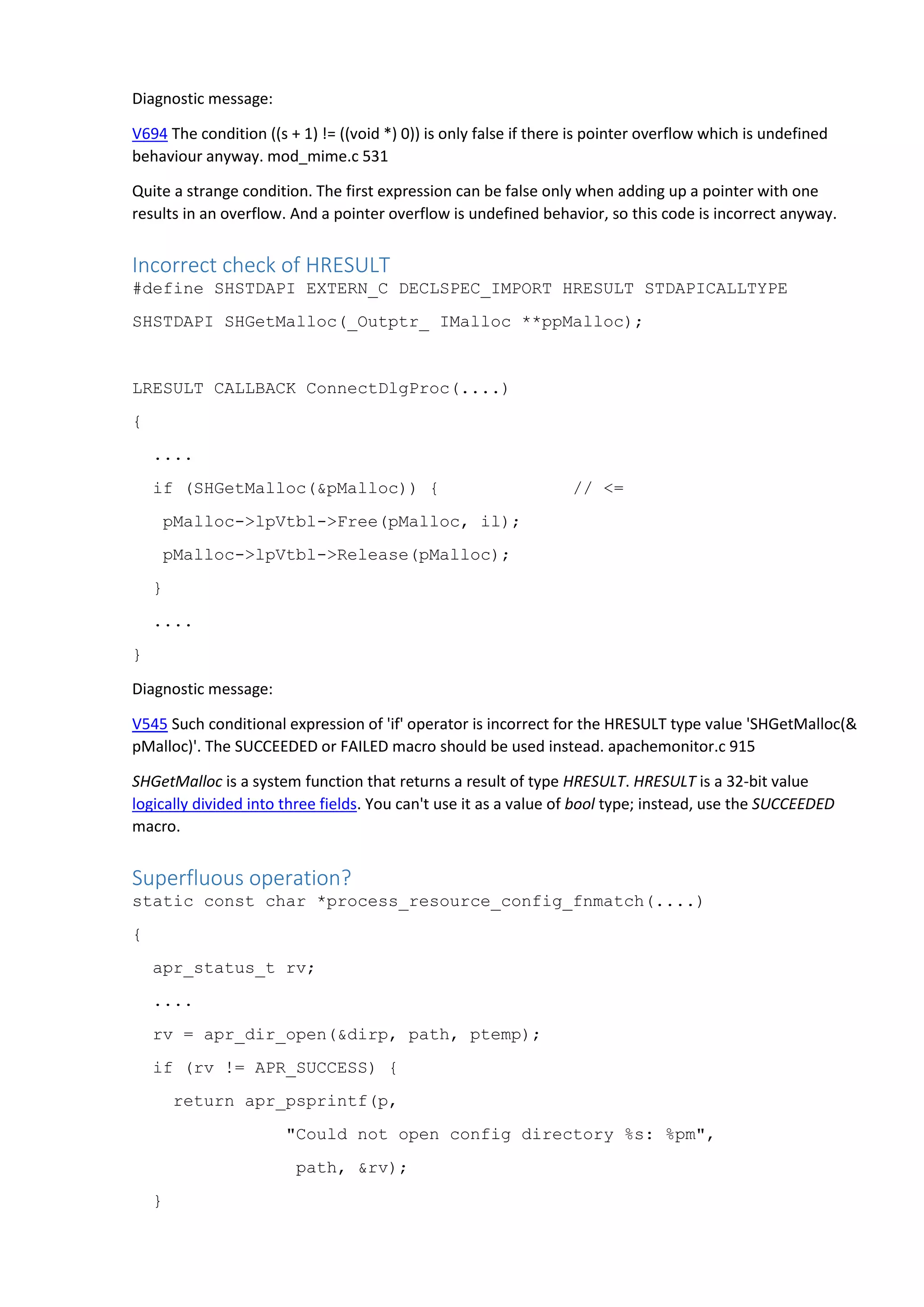 Diagnostic message:
V694 The condition ((s + 1) != ((void *) 0)) is only false if there is pointer overflow which is undefined
behaviour anyway. mod_mime.c 531
Quite a strange condition. The first expression can be false only when adding up a pointer with one
results in an overflow. And a pointer overflow is undefined behavior, so this code is incorrect anyway.
Incorrect check of HRESULT
#define SHSTDAPI EXTERN_C DECLSPEC_IMPORT HRESULT STDAPICALLTYPE
SHSTDAPI SHGetMalloc(_Outptr_ IMalloc **ppMalloc);
LRESULT CALLBACK ConnectDlgProc(....)
{
....
if (SHGetMalloc(&pMalloc)) { // <=
pMalloc->lpVtbl->Free(pMalloc, il);
pMalloc->lpVtbl->Release(pMalloc);
}
....
}
Diagnostic message:
V545 Such conditional expression of 'if' operator is incorrect for the HRESULT type value 'SHGetMalloc(&
pMalloc)'. The SUCCEEDED or FAILED macro should be used instead. apachemonitor.c 915
SHGetMalloc is a system function that returns a result of type HRESULT. HRESULT is a 32-bit value
logically divided into three fields. You can't use it as a value of bool type; instead, use the SUCCEEDED
macro.
Superfluous operation?
static const char *process_resource_config_fnmatch(....)
{
apr_status_t rv;
....
rv = apr_dir_open(&dirp, path, ptemp);
if (rv != APR_SUCCESS) {
return apr_psprintf(p,
"Could not open config directory %s: %pm",
path, &rv);
}
 