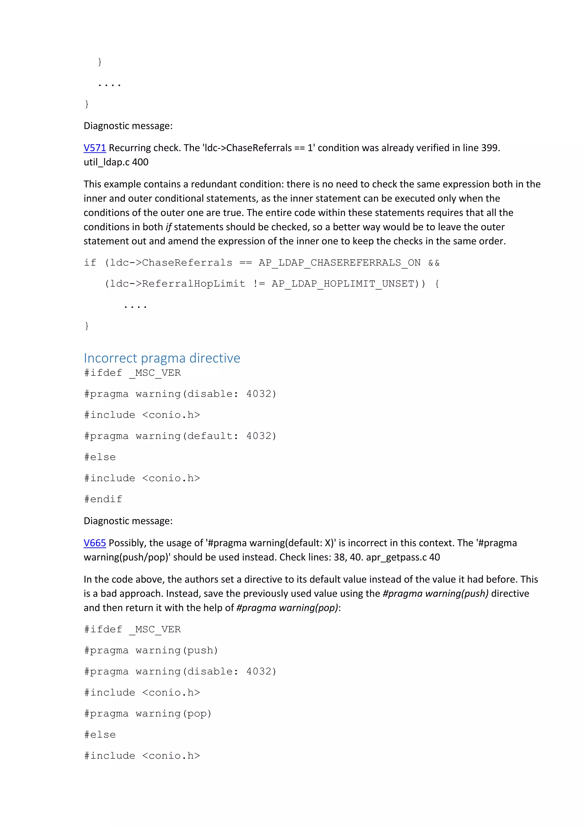 }
....
}
Diagnostic message:
V571 Recurring check. The 'ldc->ChaseReferrals == 1' condition was already verified in line 399.
util_ldap.c 400
This example contains a redundant condition: there is no need to check the same expression both in the
inner and outer conditional statements, as the inner statement can be executed only when the
conditions of the outer one are true. The entire code within these statements requires that all the
conditions in both if statements should be checked, so a better way would be to leave the outer
statement out and amend the expression of the inner one to keep the checks in the same order.
if (ldc->ChaseReferrals == AP_LDAP_CHASEREFERRALS_ON &&
(ldc->ReferralHopLimit != AP_LDAP_HOPLIMIT_UNSET)) {
....
}
Incorrect pragma directive
#ifdef _MSC_VER
#pragma warning(disable: 4032)
#include <conio.h>
#pragma warning(default: 4032)
#else
#include <conio.h>
#endif
Diagnostic message:
V665 Possibly, the usage of '#pragma warning(default: X)' is incorrect in this context. The '#pragma
warning(push/pop)' should be used instead. Check lines: 38, 40. apr_getpass.c 40
In the code above, the authors set a directive to its default value instead of the value it had before. This
is a bad approach. Instead, save the previously used value using the #pragma warning(push) directive
and then return it with the help of #pragma warning(pop):
#ifdef _MSC_VER
#pragma warning(push)
#pragma warning(disable: 4032)
#include <conio.h>
#pragma warning(pop)
#else
#include <conio.h>
 