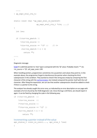 ....
} ap_expr_eval_ctx_t;
static const char *ap_expr_eval_re_backref(
ap_expr_eval_ctx_t *ctx, ....)
{
int len;
if (!ctx->re_pmatch ||
!ctx->re_source ||
*ctx->re_source == '0' || // <=
ctx->re_nmatch < n + 1)
return "";
....
}
Diagnostic message:
V528 It is odd that pointer to 'char' type is compared with the '0' value. Probably meant: ** ctx-
>re_source == '0'. util_expr_eval.c 199
When handling pointers, programmers sometimes mix up pointers and values they point to. In the
example above, the programmer forgot to dereference the pointer when checking the third
subexpression in the condition. They wanted to check if the string was empty by comparing the first
character of the string with the null terminator, but instead compared the pointer itself with the null
character. After fixing this expression, we can see that another subexpression should be added to check
if there is a pointer to the string.
The analyzer has already caught this error once, as indicated by an error description on our page with
examples of errors found by the V528 diagnostic rule. Since the bug is still there, we should report it
again. It can be fixed by changing the code in the following way:
if (!ctx->re_pmatch ||
!ctx->re_source ||
!*ctx->re_source ||
**ctx->re_source == '0' ||
ctx->re_nmatch < n + 1)
return "";
Incrementing a pointer instead of the value
apr_status_t iconv_uc_conv(...., apr_size_t *res)
{
 