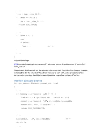 ....
*res = (apr_size_t)(0);
if (data == NULL) {
*res = (apr_size_t) -1;
return APR_EBADF;
}
....
if (size < 0) {
....
if (size)
*res ++; // <=
}
....
}
Diagnostic message:
V532 Consider inspecting the statement of '*pointer++' pattern. Probably meant: '(*pointer)++'.
iconv_uc.c 114
The pointer is dereferenced, but the returned value is not used. The code of the function, however,
indicates that it is the value that the authors intended to work with, so the precedence of the
dereferencing operation should be increased by adding a pair of parentheses: (*res) ++;.
Incorrect password clearing
int get_password(struct passwd_ctx *ctx)
{
....
if (strcmp(ctx->passwd, buf) != 0) {
ctx->errstr = "password verification error";
memset(ctx->passwd, '0', strlen(ctx->passwd));
memset(buf, '0', sizeof(buf));
return ERR_PWMISMATCH;
}
....
memset(buf, '0', sizeof(buf)); // <=
return 0;
....
 
