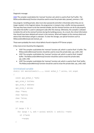 }
Diagnostic message:
V597 The compiler could delete the 'memset' function call, which is used to flush 'buf' buffer. The
RtlSecureZeroMemory() function should be used to erase the private data. passwd_common.c 165
Any program, handling private, data must clear passwords and other critical data when they are no
longer needed. In the fragment above, the programmer is trying to clear a buffer storing a password.
The way they have chosen to do that seemed reliable, but the memset function can do its job properly
only when the buffer is used in subsequent code after the cleanup. Otherwise, the compiler is allowed
to delete the call to the memset function during the building process. As a result, the critical information
that should have been deleted will remain in the memory. What will happen to this memory block and
where that information will get is unknown. To clear the storage, use special functions such as
RtlSecureZeroMemory() and memset_s().
Those were probably the most critical defects found in Apache HTTP Server project.
A few more errors found by this diagnostic:
 V597 The compiler could delete the 'memset' function call, which is used to flush 'x' buffer. The
RtlSecureZeroMemory() function should be used to erase the private data. apr_md4.c 362
 V597 The compiler could delete the 'memset' function call, which is used to flush 'tmpbuf'
buffer. The RtlSecureZeroMemory() function should be used to erase the private data.
apr_md5.c 436
 V597 The compiler could delete the 'memset' function call, which is used to flush 'final' buffer.
The RtlSecureZeroMemory() function should be used to erase the private data. apr_md5.c 662
Uninitialized variable
static int warrsztoastr(...., const wchar_t * arrsz, int args)
{
const apr_wchar_t *wch;
apr_size_t totlen;
apr_size_t newlen;
apr_size_t wsize;
char **env;
char *pstrs;
char *strs;
int arg;
if (args < 0) {
for (args = 1, wch = arrsz; wch[0] || wch[1]; ++wch)
if (!*wch)
++args;
}
 