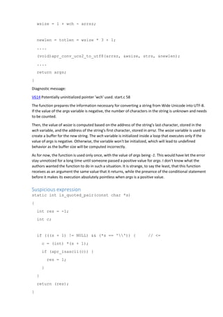 wsize = 1 + wch - arrsz;
newlen = totlen = wsize * 3 + 1;
....
(void)apr_conv_ucs2_to_utf8(arrsz, &wsize, strs, &newlen);
....
return args;
}
Diagnostic message:
V614 Potentially uninitialized pointer 'wch' used. start.c 58
The function prepares the information necessary for converting a string from Wide Unicode into UTF-8.
If the value of the args variable is negative, the number of characters in the string is unknown and needs
to be counted.
Then, the value of wsize is computed based on the address of the string's last character, stored in the
wch variable, and the address of the string's first character, stored in arrsz. The wsize variable is used to
create a buffer for the new string. The wch variable is initialized inside a loop that executes only if the
value of args is negative. Otherwise, the variable won't be initialized, which will lead to undefined
behavior as the buffer size will be computed incorrectly.
As for now, the function is used only once, with the value of args being -1. This would have let the error
stay unnoticed for a long time until someone passed a positive value for args. I don't know what the
authors wanted the function to do in such a situation. It is strange, to say the least, that this function
receives as an argument the same value that it returns, while the presence of the conditional statement
before it makes its execution absolutely pointless when args is a positive value.
Suspicious expression
static int is_quoted_pair(const char *s)
{
int res = -1;
int c;
if (((s + 1) != NULL) && (*s == '')) { // <=
c = (int) *(s + 1);
if (apr_isascii(c)) {
res = 1;
}
}
return (res);
}
 